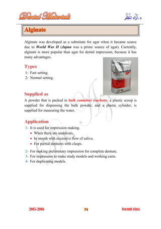 Alginate was developed as a substitute for agar when it became scarce
due to World War II (Japan was a prime source of agar). Currently,
alginate is more popular than agar for dental impression, because it has
many advantages.
1- Fast setting.
2- Normal setting.
A powder that is packed in bulk container (sachets), a plastic scoop is
supplied for dispensing the bulk powder, and a plastic cylinder, is
supplied for measuring the water.
1- It is used for impression making.
 When there are undercuts.
 In mouth with excessive flow of saliva.
 For partial dentures with clasps.
2- For making preliminary impression for complete denture.
3- For impression to make study models and working casts.
4- For duplicating models.
 