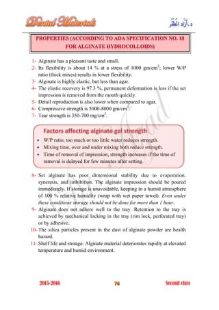 1- Alginate has a pleasant taste and small.
2- Its flexibility is about 14 % at a stress of 1000 gm/cm2
; lower W/P
ratio (thick mixes) results in lower flexibility.
3- Alginate is highly elastic, but less than agar.
4- The elastic recovery is 97.3 %, permanent deformation is less if the set
impression is removed from the mouth quickly.
5- Detail reproduction is also lower when compared to agar.
6- Compressive strength is 5000-8000 gm/cm2
.
7- Tear strength is 350-700 mg/cm2
.
 W/P ratio, too much or too little water reduces strength.
 Mixing time, over and under mixing both reduce strength.
 Time of removal of impression, strength increases if the time of
removal is delayed for few minutes after setting.
8- Set alginate has poor dimensional stability due to evaporation,
syneresis, and imbibition. The alginate impression should be poured
immediately. If storage is unavoidable, keeping in a humid atmosphere
of 100 % relative humidity (wrap with wet paper towel). Even under
these conditions storage should not be done for more than 1 hour.
9- Alginate does not adhere well to the tray. Retention to the tray is
achieved by mechanical locking in the tray (rim lock, perforated tray)
or by adhesive.
10- The silica particles present in the dust of alginate powder are health
hazard.
11- Shelf life and storage: Alginate material deteriorates rapidly at elevated
temperature and humid environment.
 