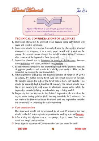 Figure (4-6): Sketch of tear strength specimen with load
applied in the directions of the arrows; the specimen tear at
the V-notch.
TECHNICAL CONSIDERATIONS OF ALGINATE
1. Impression should not be exposed to air because some dehydration will
occur and result in shrinkage.
2. Impression should be protected from dehydration by placing it in a humid
atmosphere or wrapping it in a damp paper towel until a cast can be
poured. To prevent volume change, this should be done within 15 minutes
after removal of the impression from the mouth.
3. Impression should not be immersed in water or disinfectants, because
some imbibition will occur, and result in expansion.
4. Exudate from hydrocolloid has a retarding effect on the chemical reaction
of gypsum products and results in a chalky cast surface. This can be
prevented by pouring the cast immediately.
5. When alginate is used, place the measured amount of water (at 18-20°C)
in a clean, dry, rubber mixing bowl. Add the correct measure of powder.
Stir rapidly against the side of the bowl with a short, stiff spatula. This
should be accomplished in less than (1 minute). The patient should rinse
his or her mouth with cool water to eliminate excess saliva while the
impression material is being mixed and the tray is being loaded.
6- To prevent internal stresses in the finished impression, do not allow the
tray to move during gelation (hold the tray immobile for 3 minutes). Do
not remove the impression from the mouth until the impression material
has completely set (releasing the surface tension).
The stone cast should not be separated for at least 45 minutes; the cast
should not be left in the alginate impression for too long a period because:
1- After setting the alginate can act as sponge, deprive stone from water
result in a rough chalky surface.
2- Dried alginate becomes stiff, so removal of cast can break the teeth.
 