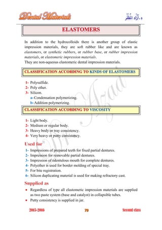 In addition to the hydrocolloids there is another group of elastic
impression materials, they are soft rubber like and are known as
elastomers, or synthetic rubbers, or rubber base, or rubber impression
materials, or elastomeric impression materials.
They are non-aqueous elastomeric dental impression materials.
1- Polysulfide.
2- Poly ether.
3- Silicon.
a- Condensation polymerizing.
b-Addition polymerizing.
1- Light body.
2- Medium or regular body.
3- Heavy body or tray consistency.
4- Very heavy or putty consistency.
1- Impressions of prepared teeth for fixed partial dentures.
2- Impression for removable partial dentures.
3- Impression of edentulous mouth for complete dentures.
4- Polyether is used for border molding of special tray.
5- For bite registration.
6- Silicon duplicating material is used for making refractory cast.
 Regardless of type all elastomeric impression materials are supplied
as two paste system (base and catalyst) in collapsible tubes.
 Putty consistency is supplied in jar.
 