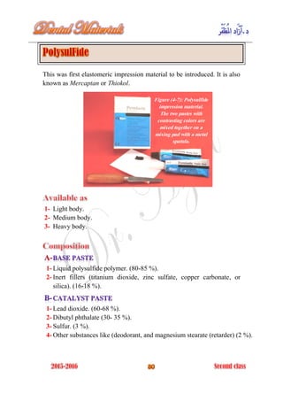 This was first elastomeric impression material to be introduced. It is also
known as Mercaptan or Thiokol.
1- Light body.
2- Medium body.
3- Heavy body.
1- Liquid polysulfide polymer. (80-85 %).
2- Inert fillers (titanium dioxide, zinc sulfate, copper carbonate, or
silica). (16-18 %).
1- Lead dioxide. (60-68 %).
2- Dibutyl phthalate (30- 35 %).
3- Sulfur. (3 %).
4- Other substances like (deodorant, and magnesium stearate (retarder) (2 %).
Figure (4-7): Polysulfide
impression material.
The two pastes with
contrasting colors are
mixed together on a
mixing pad with a metal
spatula.
 