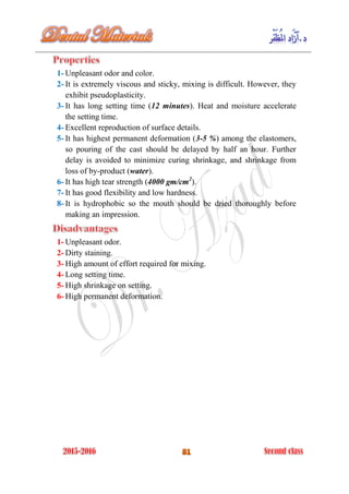 1- Unpleasant odor and color.
2- It is extremely viscous and sticky, mixing is difficult. However, they
exhibit pseudoplasticity.
3- It has long setting time (12 minutes). Heat and moisture accelerate
the setting time.
4- Excellent reproduction of surface details.
5- It has highest permanent deformation (3-5 %) among the elastomers,
so pouring of the cast should be delayed by half an hour. Further
delay is avoided to minimize curing shrinkage, and shrinkage from
loss of by-product (water).
6- It has high tear strength (4000 gm/cm2
).
7- It has good flexibility and low hardness.
8- It is hydrophobic so the mouth should be dried thoroughly before
making an impression.
1- Unpleasant odor.
2- Dirty staining.
3- High amount of effort required for mixing.
4- Long setting time.
5- High shrinkage on setting.
6- High permanent deformation.
 