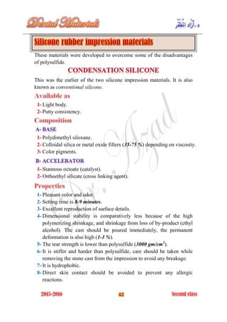 These materials were developed to overcome some of the disadvantages
of polysulfide.
This was the earlier of the two silicone impression materials. It is also
known as conventional silicone.
1- Light body.
2- Putty consistency.
1- Polydimethyl siloxane.
2- Colloidal silica or metal oxide fillers (35-75 %) depending on viscosity.
3- Color pigments.
1- Stannous octoate (catalyst).
2- Orthoethyl silicate (cross linking agent).
1- Pleasant color and odor.
2- Setting time is 8-9 minutes.
3- Excellent reproduction of surface details.
4- Dimensional stability is comparatively less because of the high
polymerizing shrinkage, and shrinkage from loss of by-product (ethyl
alcohol). The cast should be poured immediately, the permanent
deformation is also high (1-3 %).
5- The tear strength is lower than polysulfide (3000 gm/cm2
).
6- It is stiffer and harder than polysulfide, care should be taken while
removing the stone cast from the impression to avoid any breakage.
7- It is hydrophobic.
8- Direct skin contact should be avoided to prevent any allergic
reactions.
 