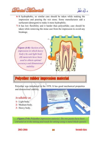 6- It hydrophobic, so similar care should be taken while making the
impression and pouring the wet stone. Some manufactures add a
surfactant (detergent) to make it more hydrophilic.
7- It has low flexibility and it harder than polysulfide; care should be
taken while removing the stone cast from the impression to avoid any
breakage.
Polyether was introduced in the 1970. It has good mechanical properties
and dimensional stability.
1- Light body.
2- Medium body.
3- Heavy body.
Figure (4-8): Section of an
impression in which heavy
body (A), and light body
(B) materials have been
used to obtain optimal
accuracy and dimensional
stability.
Figure (7-9): Polyether impression material. The two pastes have been
extruded on to the mixing pad ready for mixing using a metal blade spatula.
 