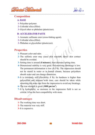 1- Polyether polymer.
2- Colloidal silica (filler).
3- Glycol ether or phthalate (plasticizer).
1- Aromatic sulfonate ester (cross-linking agent).
2- Colloidal silica (filler).
3- Phthalate or glycolether (plasticizer).
1- Pleasant color and odor.
2- The sulfonic ester may cause skin reaction; direct skin contact
should be avoided.
3- Setting time is around (8 minutes), heat decrease setting time.
4- Dimensional stability is very good. Polymerizing shrinkage is low.
The permanent deformation is low (1-2 %). The impression should
not be stored in water or in humid climate, because polyethers
absorb water and can change dimension.
5- It is extremely stiff (flexibility 3 %). Its hardness is higher than
polysulfide and increase with time; care should be taken while
removing the stone cast from the impression to avoid any breakage.
6- The tear strength is good (3000 gm/cm2
).
7- It is hydrophilic, so moisture in the impression field is not so
critical. It has the best compatibility with stone.
1- The working time was short.
2- The material was very stiff.
3- It is expensive.
 