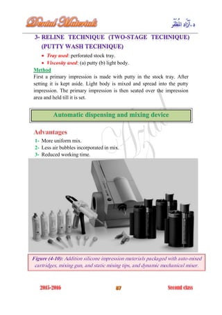  Tray used: perforated stock tray.
 Viscosity used: (a) putty (b) light body.
Method
First a primary impression is made with putty in the stock tray. After
setting it is kept aside. Light body is mixed and spread into the putty
impression. The primary impression is then seated over the impression
area and held till it is set.
1- More uniform mix.
2- Less air bubbles incorporated in mix.
3- Reduced working time.
Figure (4-10): Addition silicone impression materials packaged with auto-mixed
cartridges, mixing gun, and static mixing tips, and dynamic mechanical mixer.
 