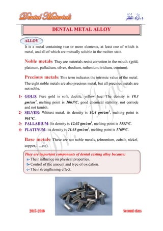 It is a metal containing two or more elements, at least one of which is
metal, and all of which are mutually soluble in the molten state.
: They are materials resist corrosion in the mouth. (gold,
platinum, palladium, silver, rhodium, ruthenium, iridium, osmium).
: This term indicates the intrinsic value of the metal.
The eight noble metals are also precious metal, but all precious metals are
not noble.
: Pure gold is soft, ductile, yellow hue. The density is 19.3
gm/cm3
, melting point is 1063°C, good chemical stability, not corrode
and not tarnish.
: Whitest metal, its density is 10.4 gm/cm3
, melting point is
961°C.
: Its density is 12.02 gm/cm3
, melting point is 1552°C.
: its density is 21.65 gm/cm3
, melting point is 1769°C.
: These are not noble metals, (chromium, cobalt, nickel,
copper,…..etc).
They are important components of dental casting alloy because:
a- Their influence on physical properties.
b-Control of the amount and type of oxidation.
c- Their strengthening effect.
 