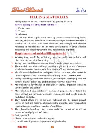 Filling materials are used to replace missing parts of the tooth.
1- Dental caries.
2- Trauma.
3- Abrasion.
Parts of teeth which require replacement by restorative materials vary in size
of cavity, shape, and location in the mouth; no single restorative material is
suitable for all cases. For some situations, the strength and abrasion
resistance of material may be the prime consideration, in other situation
appearance and adhesive properties may become more important.
1- Working time should be sufficiently long, to enable manipulation and
placement of material before setting.
2- Setting time should be short for comfort of both the patient and clinician.
3- The material must withstand large variation in pH and a variety of solvents
which may be taken into mouth in drink food stuffs and medicaments.
4- Metallic materials should not undergo excessive corrosion, or be involve in
the development of electrical currents which may cause "Galvanic pain".
5- Filling should be good thermal insulator, protecting the dental pulp from the
harmful effect of the hot and cold stimuli (low thermal diffusivity).
6- Materials should have values of coefficient of thermal expansion similar to
those of enamel and dentin.
7- Materials should have satisfactory mechanical properties to withstand the
force applied, e.g. abrasion resistance, compression and tensile strength,
modulus of elasticity.
8- They should adhere well to the tooth walls and seal the margin prevent
ingress of fluid and bacteria. Also reduces the amount of cavity preparation
required in order to achieve retention of the filling.
9- They should be harmless to the operator and to the patient and should not
irritant to dental pulp and soft tissue.
10- Easily polished.
11- Should be bacteriostatic and anticariogenic.
12- It should be radiopaque to diagnose the marginal caries.
 