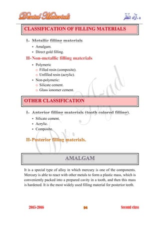  Amalgam.
 Direct gold filling.
 Polymeric
o Filled resin (composite).
o Unfilled resin (acrylic).
 Non-polymeric:
o Silicate cement.
o Glass ionomer cement.
 Silicate cement.
 Acrylic.
 Composite.
It is a special type of alloy in which mercury is one of the components.
Mercury is able to react with other metals to form a plastic mass, which is
conveniently packed into a prepared cavity in a tooth, and then this mass
is hardened. It is the most widely used filling material for posterior teeth.
 
