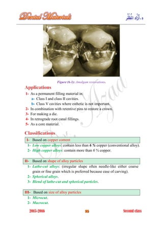 Figure (6-1): Amalgam restorations.
1- As a permanent filling material in:
a- Class I and class II cavities.
b- Class V cavities where esthetic is not important.
2- In combination with retentive pins to restore a crown.
3- For making a die.
4- In retrograde root canal fillings.
5- As a core material.
I- Based on copper content
1- Low copper alloys: contain less than 6 % copper (conventional alloy).
2- High copper alloys: contain more than 6 % copper.
II- Based on shape of alloy particles
1- Lathe-cut alloys: (irregular shape often needle-like either coarse
grain or fine grain which is preferred because ease of carving).
2- Spherical alloys.
3- Blend of lathe-cut and spherical particles.
III- Based on size of alloy particles
1- Microcut.
2- Macrocut.
 
