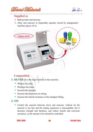 Bulk powder and mercury.
Alloy and mercury in disposable capsules mixed by amalgamator
machine; figure (6-5).
(It is the major element in the reaction).
Whitens the alloy.
Decrease the creep.
Increase the strength.
Increase the expansion on setting.
Increase the tarnish resistance in the amalgam filling.
Control the reaction between silver and mercury, without tin the
reaction is too fast and the setting expansion is unacceptable, but it
decrease strength and hardness, and reduce tarnish and corrosion
resistance, so the amount of tin should be controlled.
Figure (6-5)
 