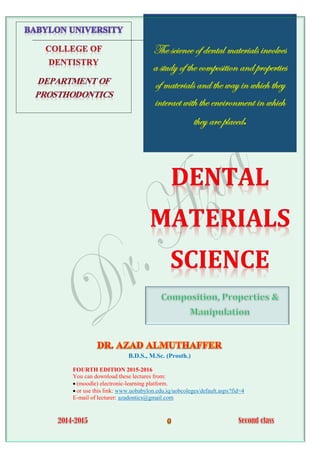 The science of dental materials involves
a study of the composition and properties
of materials and the way in which they
interact with the environment in which
they are placed.
B.D.S., M.Sc. (Prosth.)
FOURTH EDITION 2015-2016
You can download these lectures from:
 (moodle) electronic-learning platform.
 or use this link: www.uobabylon.edu.iq/uobcoleges/default.aspx?fid=4
E-mail of lecturer: azadontics@gmail.com
 