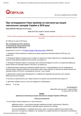 26.10.2015 Про затвердження Умов прийомуна навчання до вищихнавчальнихзакладів України в 2016 році – Освіта.UA
http://osvita.ua/legislation/Vishya_osvita/9990/print/ 1/19
http://osvita.ua/legislation/Vishya_osvita/9990/
Про затвердження Умов прийому на навчання до вищих
навчальних закладів України в 2016 році
Наказ МОН № 1085 від 15.10.15 року
МІНІСТЕРСТВО ОСВІТИ І НАУКИ УКРАЇНИ
НАКАЗ
(Увага! Наказ направлений до Міністерства юстиції України для державної реєстрації, після чого набере
чинності)
№ 1085 від 15 жовтня 2015 року
Про затвердження Умов прийому
на навчання до вищих навчальних
закладів України в 2016 році
На виконання статей 13, 44 Закону України "Про вищу освіту" НАКАЗУЮ:
1. Затвердити Умови прийому на навчання до вищих навчальних закладів України в 2016 році, що
додаються.
2. Затвердити Перелік спеціальностей, прийом на навчання за якими здійснюється з урахуванням рівня
творчих та/або фізичних здібностей вступників, що додається.
3. Затвердити Порядок подання та розгляду заяв в електронній формі на участь у конкурсному відборі до
вищих навчальних закладів України в 2016 році, що додається.
4. Керівникам вищих навчальних закладів всіх форм власності і підпорядкування під час затвердження
власних правил прийому забезпечити дотримання вимог Умов прийому на навчання до вищих навчальних
закладів України в 2016 році, затверджених пунктом 1 цього наказу.
5. Департаменту вищої освіти (Бондаренко С.І.) забезпечити державну реєстрацію цього наказу в
Міністерстві юстиції України.
6. Контроль за виконанням цього наказу покласти на першого заступника Міністра Совсун І.Р.
7. Цей наказ набирає чинності з дня його офіційного опублікування.
Міністр С. М. Квіт
ЗАТВЕРДЖЕНО
Наказ Міністерства освіти і науки України
15 жовтня 2015 № 1085
УМОВИ
прийому на навчання до вищих навчальних закладів України в 2016 році
І. Загальні положення
1.У цих Умовах терміни вживаються у таких значеннях:
відбіркова комісія – структурний підрозділ приймальної комісії, який виконує її функції у
відокремленому структурному підрозділі вищого навчального закладу;
вступне випробування - перевірка рівня знань, умінь та навичок, здібностей до певного виду
діяльності з конкурсного предмета, що проводиться у формі зовнішнього незалежного оцінювання,
 