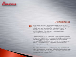 Компания «Ареон» была основана в 2009-м году,
когда она начала свой путь в качестве эксклюзивного
представителя итальянской компании Poliani &
Rivolta, производящего под брендом «AREO»
оборудование для ремонта и обслуживания
автомобильной техники.
За прошедшие годы компания зарекомендовала себя
в качестве надежного поставщика профессиональных
решений и грамотного технического партнера в
секторе B2B автомобильного рынка, по праву заняв
место в числе ведущих компаний, работающих в
этом сегменте рынка.
Не останавливаясь на достигнутом, мы продолжаем
свое динамичное развитие, постоянно совершенствуя
качество оказываемых услуг и расширяя ассортимент
предлагаемой продукции.
 