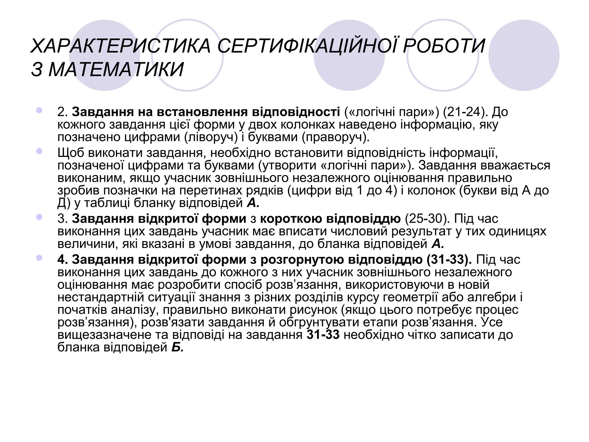 ХАРАКТЕРИСТИКА СЕРТИФІКАЦІЙНОЇ РОБОТИ
З МАТЕМАТИКИ
 2. Завдання на встановлення відповідності («логічні пари») (21-24). До
кожного завдання цієї форми у двох колонках наведено інформацію, яку
позначено цифрами (ліворуч) і буквами (праворуч).
 Щоб виконати завдання, необхідно встановити відповідність інформації,
позначеної цифрами та буквами (утворити «логічні пари»). Завдання вважається
виконаним, якщо учасник зовнішнього незалежного оцінювання правильно
зробив позначки на перетинах рядків (цифри від 1 до 4) і колонок (букви від А до
Д) у таблиці бланку відповідей А.
 3. Завдання відкритої форми з короткою відповіддю (25-30). Під час
виконання цих завдань учасник має вписати числовий результат у тих одиницях
величини, які вказані в умові завдання, до бланка відповідей А.
 4. Завдання відкритої форми з розгорнутою відповіддю (31-33). Під час
виконання цих завдань до кожного з них учасник зовнішнього незалежного
оцінювання має розробити спосіб розв’язання, використовуючи в новій
нестандартній ситуації знання з різних розділів курсу геометрії або алгебри і
початків аналізу, правильно виконати рисунок (якщо цього потребує процес
розв’язання), розв'язати завдання й обгрунтувати етапи розв’язання. Усе
вищезазначене та відповіді на завдання 31-33 необхідно чітко записати до
бланка відповідей Б.
 
