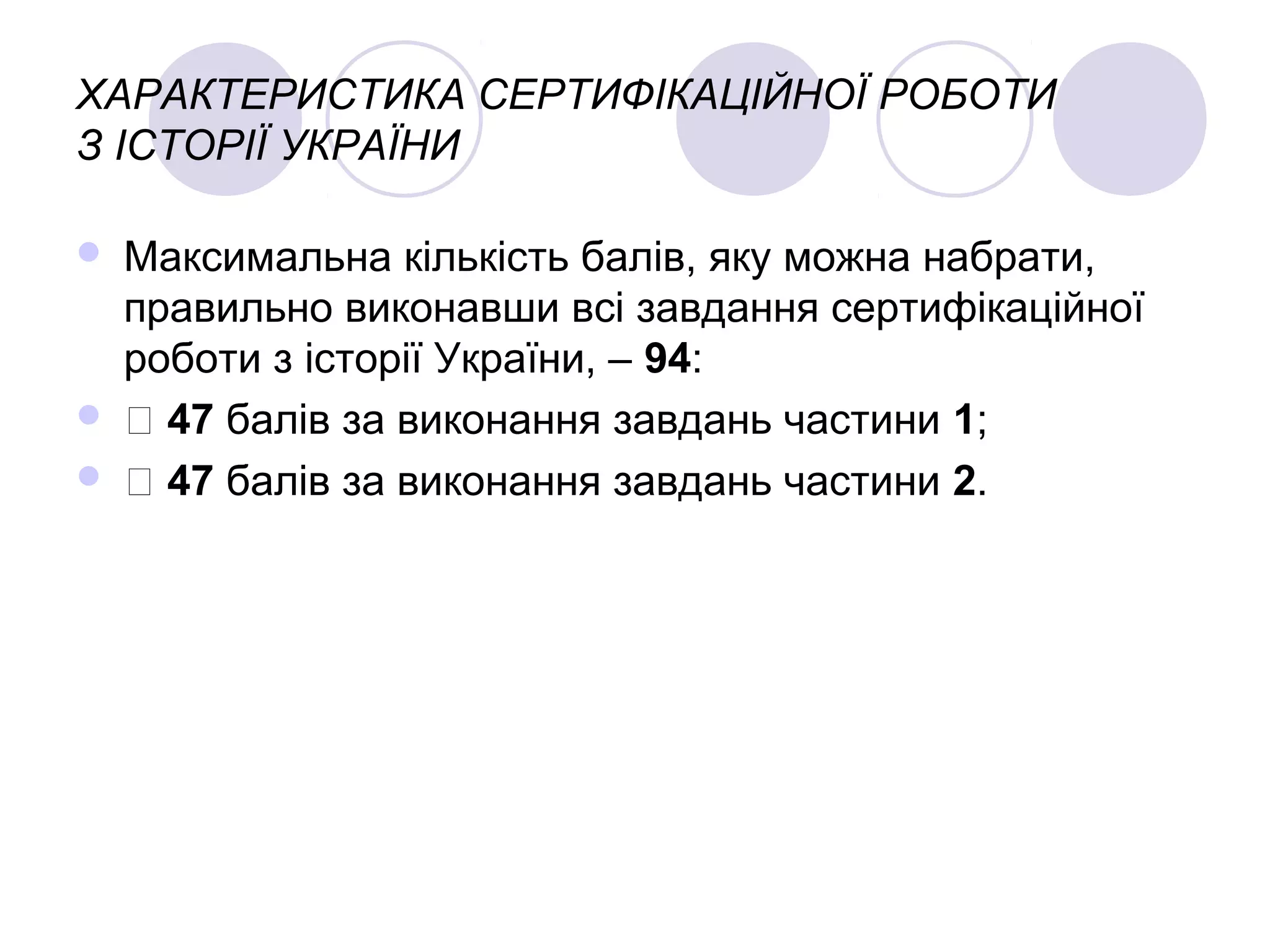 ХАРАКТЕРИСТИКА СЕРТИФІКАЦІЙНОЇ РОБОТИ
З ІСТОРІЇ УКРАЇНИ
 Максимальна кількість балів, яку можна набрати,
правильно виконавши всі завдання сертифікаційної
роботи з історії України, – 94:
  47 балів за виконання завдань частини 1;
  47 балів за виконання завдань частини 2.
 