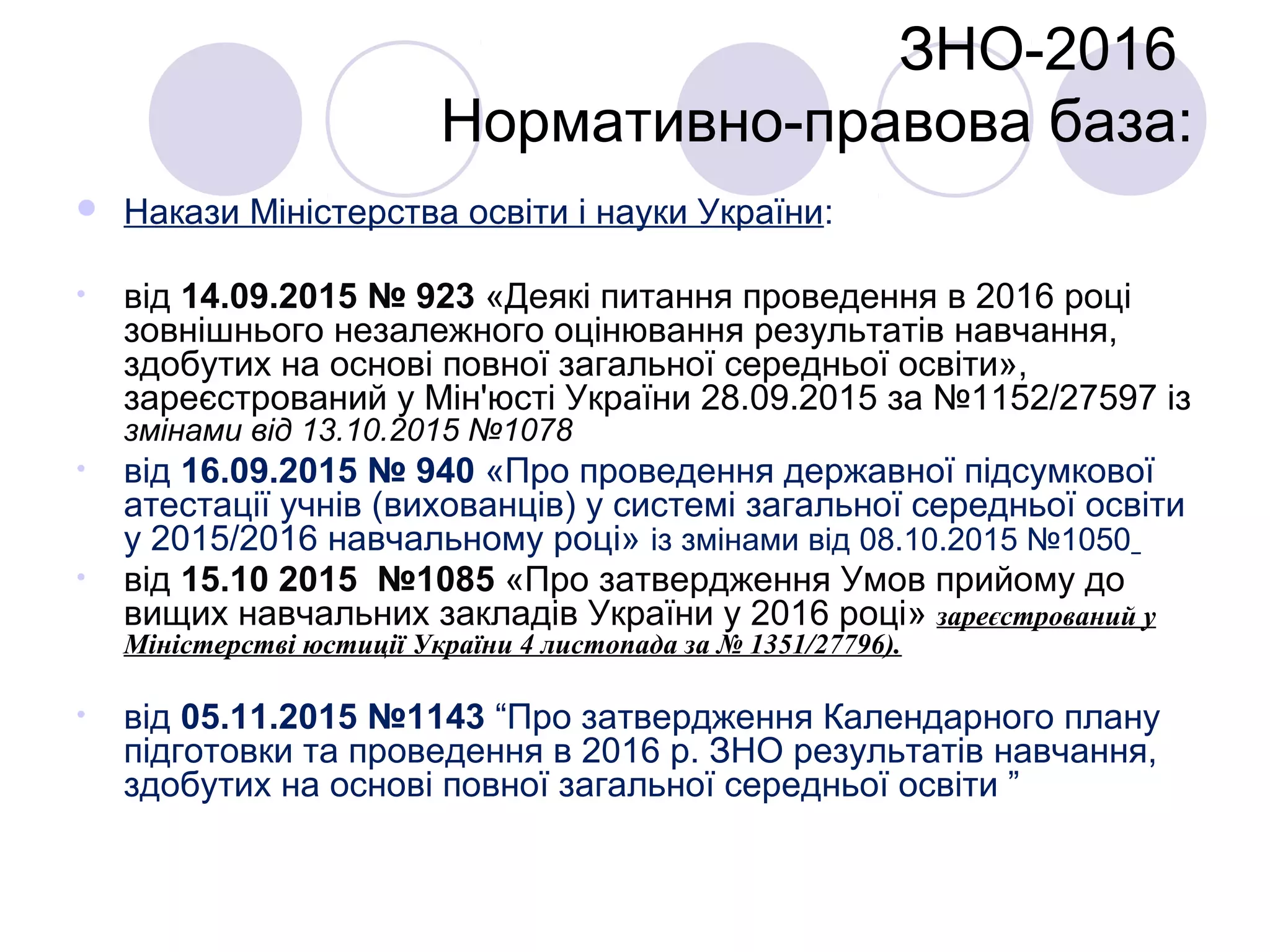  Накази Міністерства освіти і науки України:
• від 14.09.2015 № 923 «Деякі питання проведення в 2016 році
зовнішнього незалежного оцінювання результатів навчання,
здобутих на основі повної загальної середньої освіти»,
зареєстрований у Мін'юсті України 28.09.2015 за №1152/27597 із
змінами від 13.10.2015 №1078
• від 16.09.2015 № 940 «Про проведення державної підсумкової
атестації учнів (вихованців) у системі загальної середньої освіти
у 2015/2016 навчальному році» із змінами від 08.10.2015 №1050
• від 15.10 2015 №1085 «Про затвердження Умов прийому до
вищих навчальних закладів України у 2016 році» зареєстрований у
Міністерстві юстиції України 4 листопада за № 1351/27796).
• від 05.11.2015 №1143 “Про затвердження Календарного плану
підготовки та проведення в 2016 р. ЗНО результатів навчання,
здобутих на основі повної загальної середньої освіти ”
ЗНО-2016
Нормативно-правова база:
 