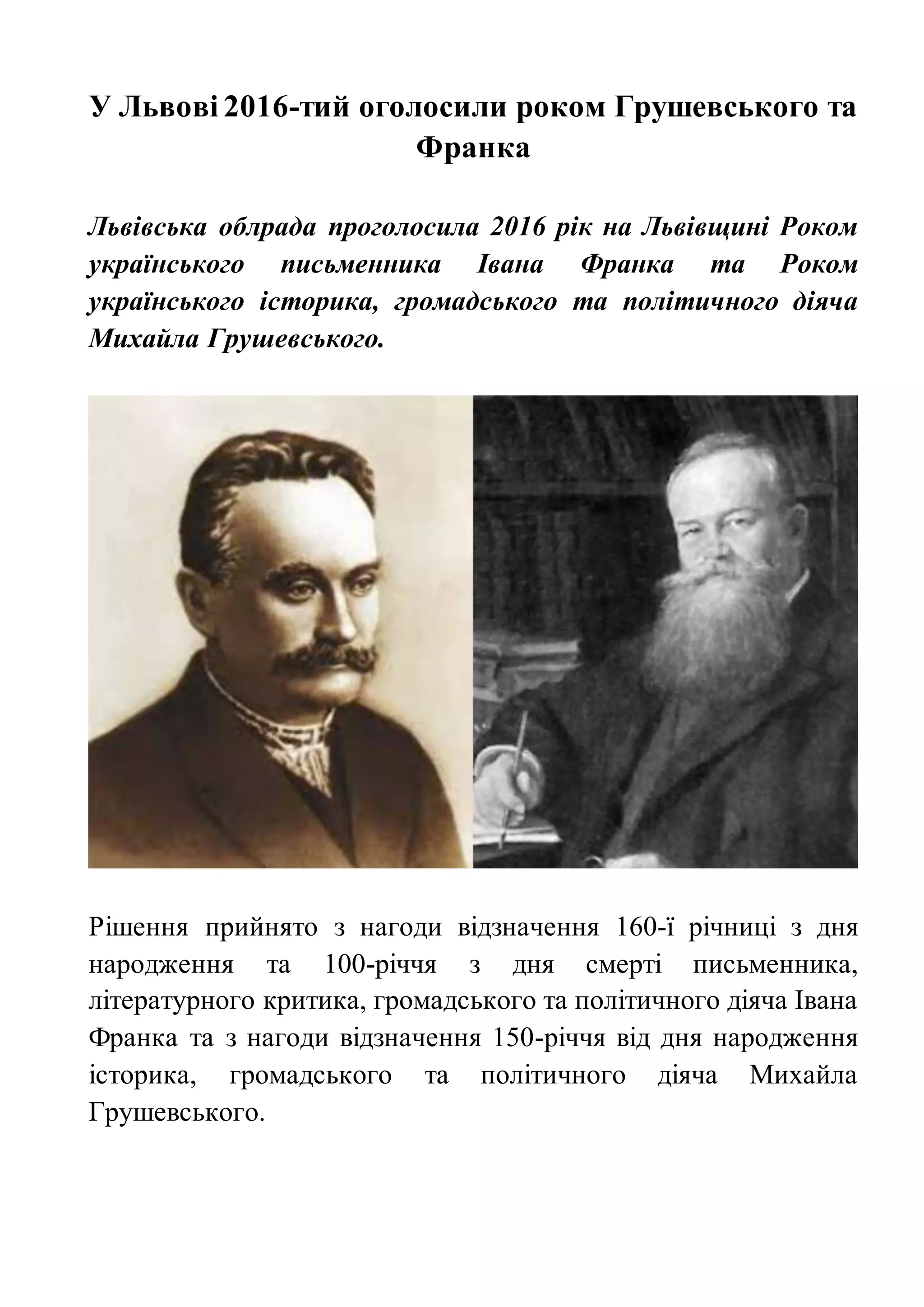У Львові 2016-тий оголосили роком Грушевського та
Франка
Львівська облрада проголосила 2016 рік на Львівщині Роком
українського письменника Івана Франка та Роком
українського історика, громадського та політичного діяча
Михайла Грушевського.
Рішення прийнято з нагоди відзначення 160-ї річниці з дня
народження та 100-річчя з дня смерті письменника,
літературного критика, громадського та політичного діяча Івана
Франка та з нагоди відзначення 150-річчя від дня народження
історика, громадського та політичного діяча Михайла
Грушевського.
 