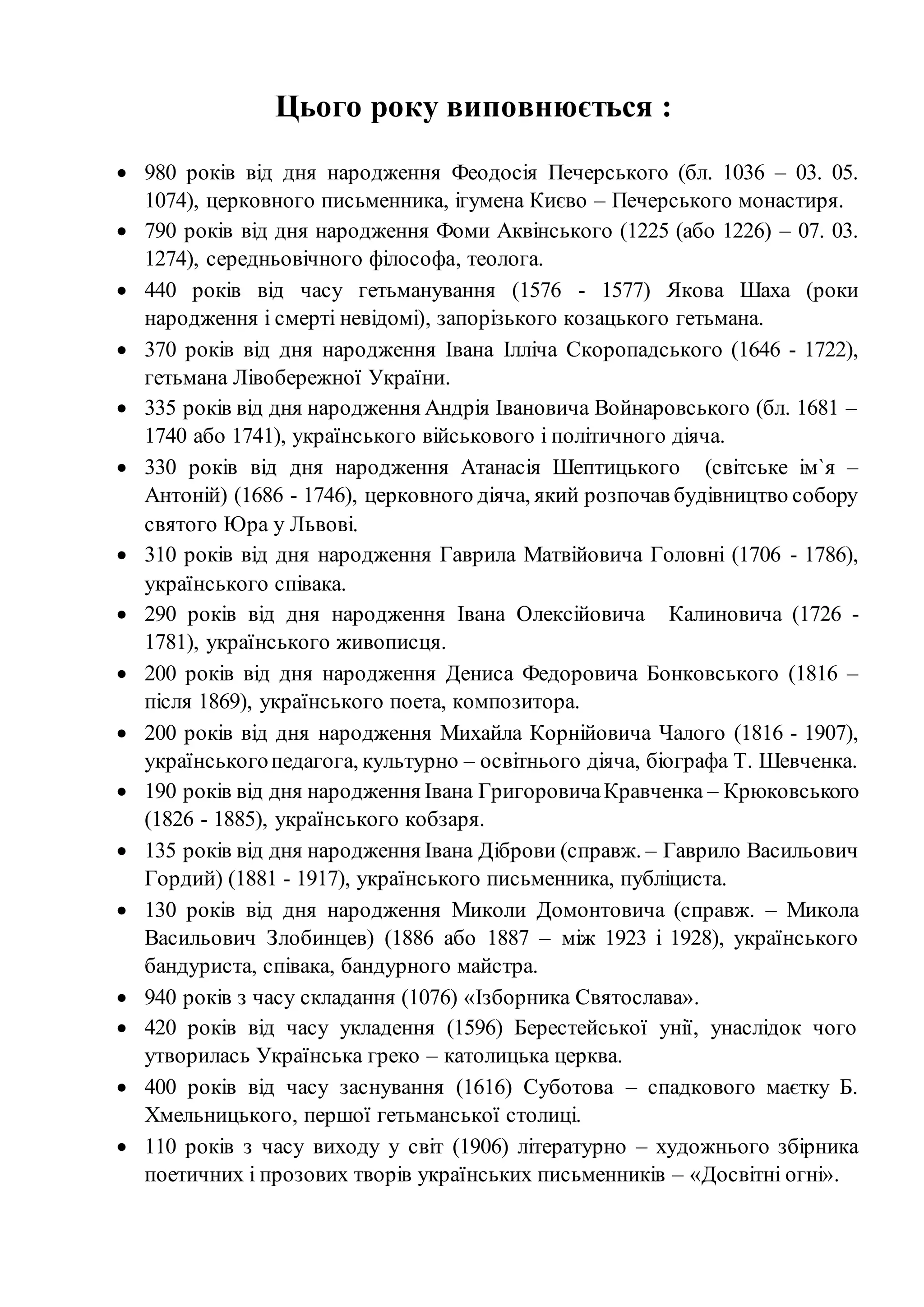 Цього року виповнюється :
 980 років від дня народження Феодосія Печерського (бл. 1036 – 03. 05.
1074), церковного письменника, ігумена Києво – Печерського монастиря.
 790 років від дня народження Фоми Аквінського (1225 (або 1226) – 07. 03.
1274), середньовічного філософа, теолога.
 440 років від часу гетьманування (1576 - 1577) Якова Шаха (роки
народження і смерті невідомі), запорізького козацького гетьмана.
 370 років від дня народження Івана Ілліча Скоропадського (1646 - 1722),
гетьмана Лівобережної України.
 335 років від дня народження Андрія Івановича Войнаровського (бл. 1681 –
1740 або 1741), українського військового і політичного діяча.
 330 років від дня народження Атанасія Шептицького (світське ім`я –
Антоній) (1686 - 1746), церковного діяча, який розпочав будівництво собору
святого Юра у Львові.
 310 років від дня народження Гаврила Матвійовича Головні (1706 - 1786),
українського співака.
 290 років від дня народження Івана Олексійовича Калиновича (1726 -
1781), українського живописця.
 200 років від дня народження Дениса Федоровича Бонковського (1816 –
після 1869), українського поета, композитора.
 200 років від дня народження Михайла Корнійовича Чалого (1816 - 1907),
українськогопедагога, культурно – освітнього діяча, біографа Т. Шевченка.
 190 років від дня народження Івана ГригоровичаКравченка – Крюковського
(1826 - 1885), українського кобзаря.
 135 років від дня народження Івана Діброви (справж. – Гаврило Васильович
Гордий) (1881 - 1917), українського письменника, публіциста.
 130 років від дня народження Миколи Домонтовича (справж. – Микола
Васильович Злобинцев) (1886 або 1887 – між 1923 і 1928), українського
бандуриста, співака, бандурного майстра.
 940 років з часу складання (1076) «Ізборника Святослава».
 420 років від часу укладення (1596) Берестейської унії, унаслідок чого
утворилась Українська греко – католицька церква.
 400 років від часу заснування (1616) Суботова – спадкового маєтку Б.
Хмельницького, першої гетьманської столиці.
 110 років з часу виходу у світ (1906) літературно – художнього збірника
поетичних і прозових творів українських письменників – «Досвітні огні».
 