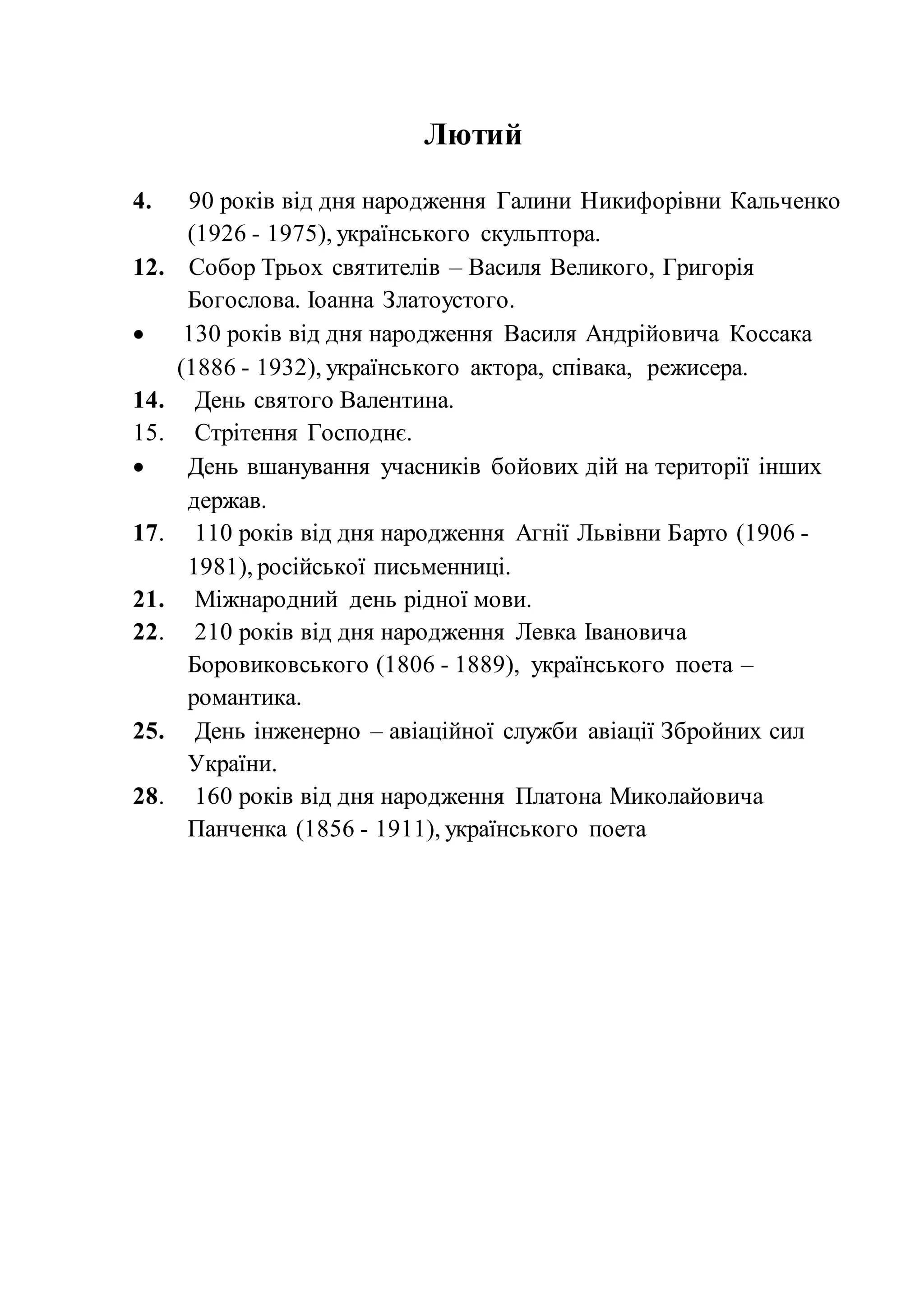 Лютий
4. 90 років від дня народження Галини Никифорівни Кальченко
(1926 - 1975), українського скульптора.
12. Собор Трьох святителів – Василя Великого, Григорія
Богослова. Іоанна Златоустого.
 130 років від дня народження Василя Андрійовича Коссака
(1886 - 1932), українського актора, співака, режисера.
14. День святого Валентина.
15. Стрітення Господнє.
 День вшанування учасників бойових дій на території інших
держав.
17. 110 років від дня народження Агнії Львівни Барто (1906 -
1981), російської письменниці.
21. Міжнародний день рідної мови.
22. 210 років від дня народження Левка Івановича
Боровиковського (1806 - 1889), українського поета –
романтика.
25. День інженерно – авіаційної служби авіації Збройних сил
України.
28. 160 років від дня народження Платона Миколайовича
Панченка (1856 - 1911), українського поета
 