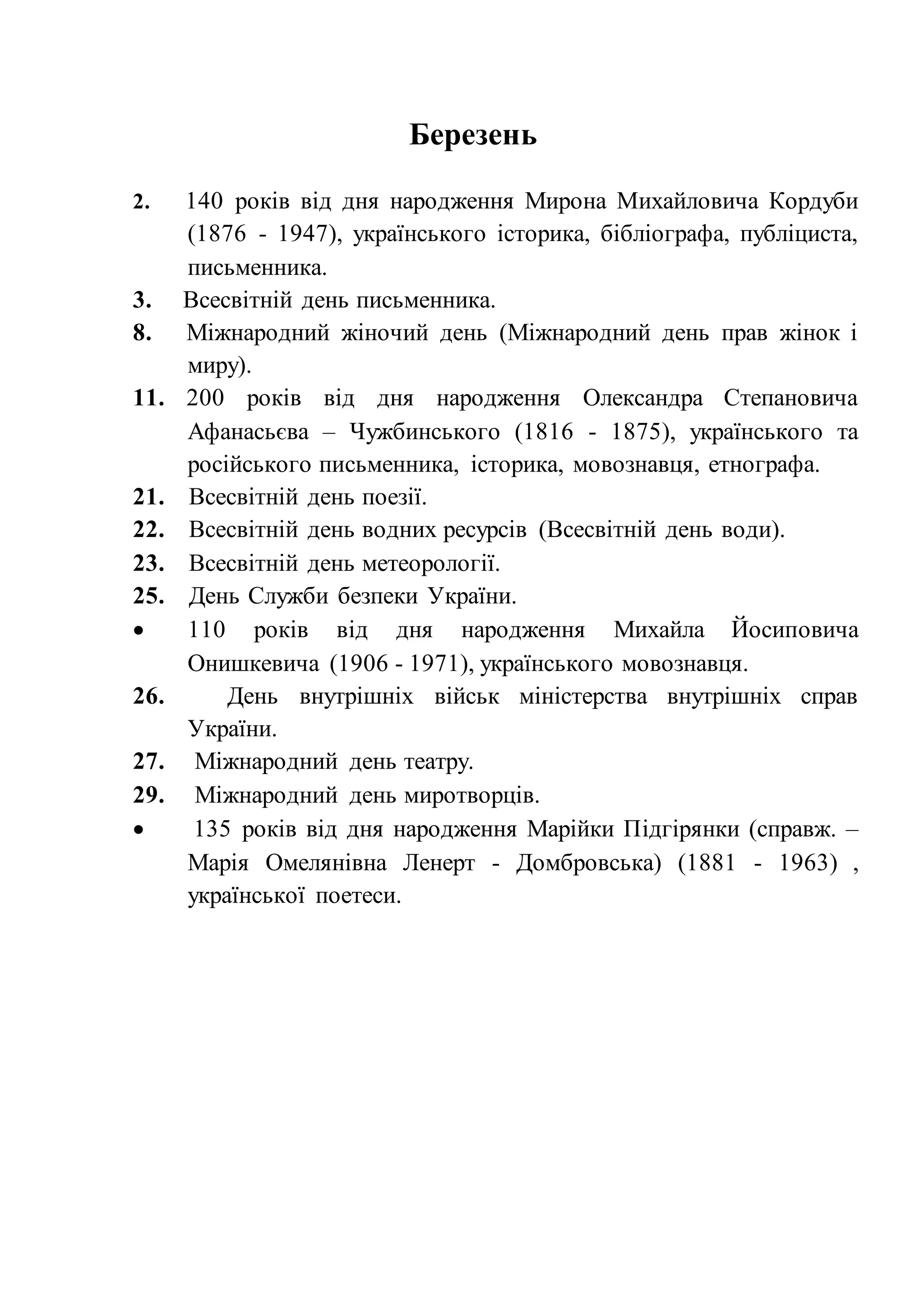 Березень
2. 140 років від дня народження Мирона Михайловича Кордуби
(1876 - 1947), українського історика, бібліографа, публіциста,
письменника.
3. Всесвітній день письменника.
8. Міжнародний жіночий день (Міжнародний день прав жінок і
миру).
11. 200 років від дня народження Олександра Степановича
Афанасьєва – Чужбинського (1816 - 1875), українського та
російського письменника, історика, мовознавця, етнографа.
21. Всесвітній день поезії.
22. Всесвітній день водних ресурсів (Всесвітній день води).
23. Всесвітній день метеорології.
25. День Служби безпеки України.
 110 років від дня народження Михайла Йосиповича
Онишкевича (1906 - 1971), українського мовознавця.
26. День внутрішніх військ міністерства внутрішніх справ
України.
27. Міжнародний день театру.
29. Міжнародний день миротворців.
 135 років від дня народження Марійки Підгірянки (справж. –
Марія Омелянівна Ленерт - Домбровська) (1881 - 1963) ,
української поетеси.
 