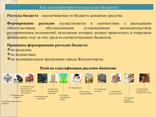 Как классифицируются расходы бюджета?
Расходы бюджета – выплачиваемые из бюджета денежные средства.
Формирование расходов осуществляется в соответствии с расходными
обязательствами, обусловленными установленным законодательством
разграничением полномочий, исполнение которых должно происходить в очередном
финансовом году за счет средств соответствующих бюджетов.
Принципы формирования расходов бюджета:
по разделам;
по ведомствам;
по муниципальным программам города Железногорска.
Разделы классификации расходов бюджетаРазделы классификации расходов бюджета
01 «Общегосударственные
вопросы»
02 «Национальная
оборона»
03 «Национальная
безопасность и
правоохранительная
деятельность»
06 «Охрана
окружающей
среды»
05 «Жилищно-
коммунальное
хозяйство»
07 «Образование»
08 «Культура,
кинематография»
10 «Социальная
политика» 11 «Физическая
культура и спорт»
12 «Средства
массовой
информации»
13 «Обслуживание
государственного и
муниципального долга»
04 «Национальная
экономика»
 