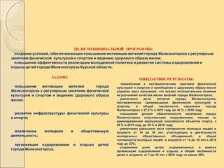 ЦЕЛИ МУНИЦИПАЛЬНОЙ ПРОГРАММЫ:
создание условий, обеспечивающих повышение мотивации жителей города Железногорска к регулярным
занятиям физической культурой и спортом и ведению здорового образа жизни;
повышение эффективности реализации молодежной политики и развития системы оздоровления и
отдыха детей города Железногорска Курской области.
ЗАДАЧИ:
повышение мотивации жителей города
Железногорска к регулярным занятиям физической
культурой и спортом и ведению здорового образа
жизни;
развитие инфраструктуры физической культуры
и спорта;
вовлечение молодежи в общественную
деятельность;
организация оздоровления и отдыха детей
города Железногорска.
ОЖИДАЕМЫЕ РЕЗУЛЬТАТЫ:
привлечение к систематическим занятиям физической
культурой и спортом и приобщение к здоровому образу жизни
широких масс населения, что окажет положительное влияние
на улучшение качества жизни жителей города Железногорска;
увеличение доли жителей города Железногорска,
систематически занимающихся физической культурой и
спортом, в общей численности населения города
Железногорска с 27,0 % в 2015 году до 42 % к 2018 году;
повышение уровня обеспеченности населения города
Железногорска спортивными сооружениями, исходя из
единовременной пропускной способности объектов спорта, с
26 % в 2015 году до 45 % в 2018 году;
увеличение удельного веса численности молодых людей в
возрасте от 14 до 30 лет, участвующих в деятельности
молодежных общественных объединений, в общей
численности молодых людей в возрасте от 14 до 30 лет к 2018
году до 23%;
сохранение доли детей, оздоровленных в рамках
организации оздоровления и отдыха, в общей численности
детей в возрасте от 7 до 18 лет к 2018 году не менее 20%.
 