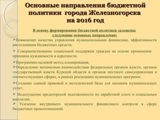Основные направления бюджетнойОсновные направления бюджетной
политики города Железногорскаполитики города Железногорска
на 2016 годна 2016 год
В основу формирования бюджетной политики заложены
следующие основные направления:
Повышение качества управления муниципальными финансами, эффективности
расходования бюджетных средств;
 Совершенствование социальной поддержки граждан на основе применения
принципа нуждаемости и адресности;
Программно-целевой метод планирования;
Определение механизмов взаимодействия федеральных органов власти, органов
государственной власти Курской области и органов местного самоуправления в
соответствующих сферах, в рамках реализации муниципальных программ;
Создание единой правовой и методической базы для оказания муниципальных
услуг;
 Недопущение кредиторской задолженности по заработной плате и социальным
выплатам;
 Усиление внутреннего муниципального финансового контроля в сфере
бюджетных правоотношений.
 