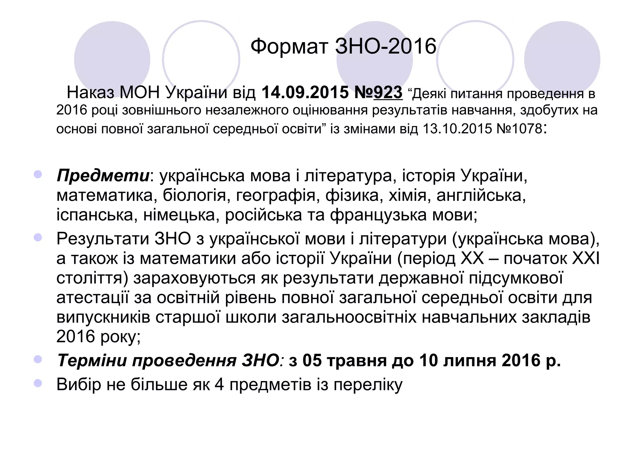 Формат ЗНО-2016
Наказ МОН України від 14.09.2015 №923 “Деякі питання проведення в
2016 році зовнішнього незалежного оцінювання результатів навчання, здобутих на
основі повної загальної середньої освіти” із змінами від 13.10.2015 №1078:
 Предмети: українська мова і література, історія України,
математика, біологія, географія, фізика, хімія, англійська,
іспанська, німецька, російська та французька мови;
 Результати ЗНО з української мови і літератури (українська мова),
а також із математики або історії України (період ХХ – початок ХХІ
століття) зараховуються як результати державної підсумкової
атестації за освітній рівень повної загальної середньої освіти для
випускників старшої школи загальноосвітніх навчальних закладів
2016 року;
 Терміни проведення ЗНО: з 05 травня до 10 липня 2016 р.
 Вибір не більше як 4 предметів із переліку
 