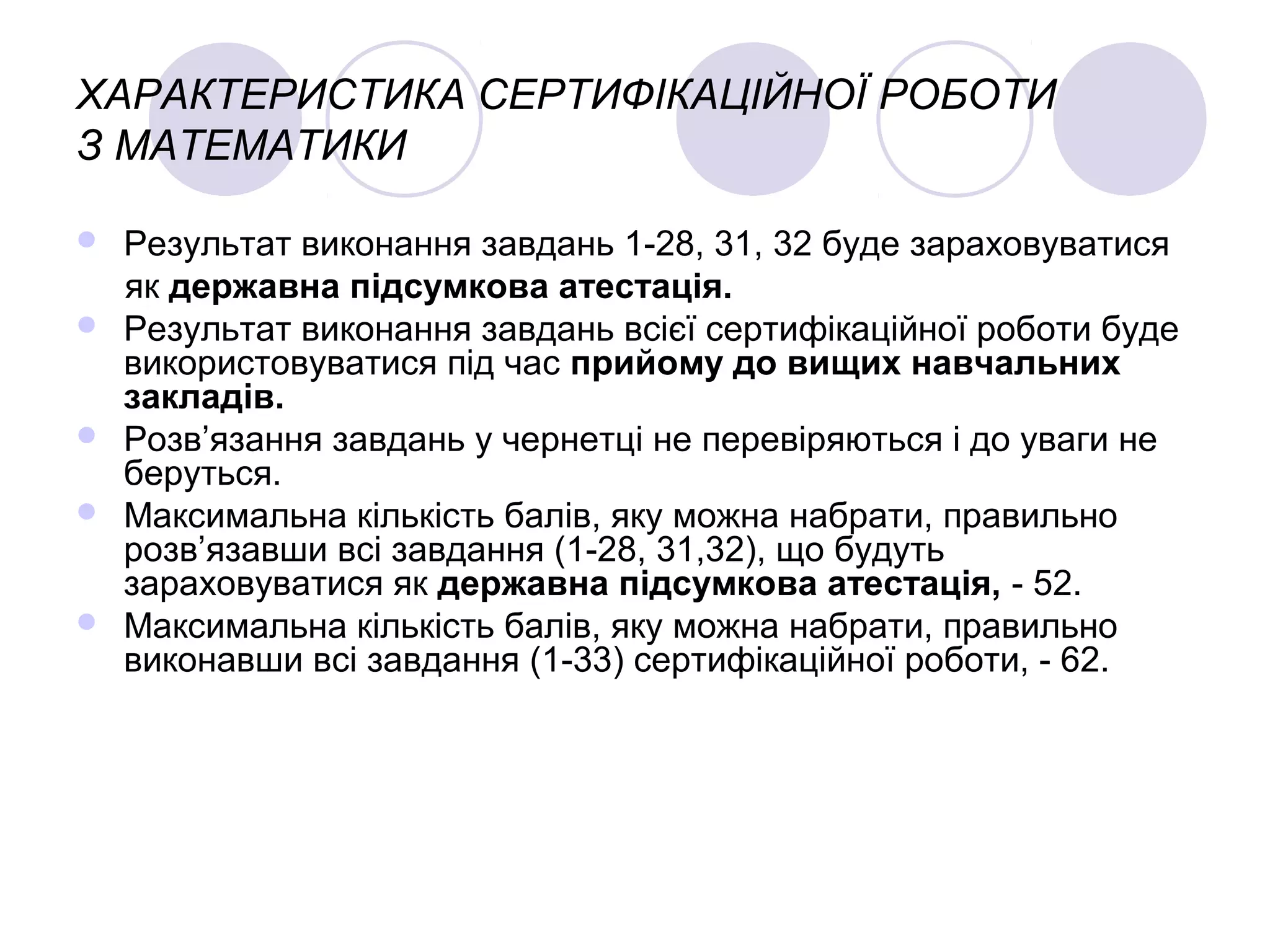 ХАРАКТЕРИСТИКА СЕРТИФІКАЦІЙНОЇ РОБОТИ
З МАТЕМАТИКИ
 Результат виконання завдань 1-28, 31, 32 буде зараховуватися
як державна підсумкова атестація.
 Результат виконання завдань всієї сертифікаційної роботи буде
використовуватися під час прийому до вищих навчальних
закладів.
 Розв’язання завдань у чернетці не перевіряються і до уваги не
беруться.
 Максимальна кількість балів, яку можна набрати, правильно
розв’язавши всі завдання (1-28, 31,32), що будуть
зараховуватися як державна підсумкова атестація, - 52.
 Максимальна кількість балів, яку можна набрати, правильно
виконавши всі завдання (1-33) сертифікаційної роботи, - 62.
 