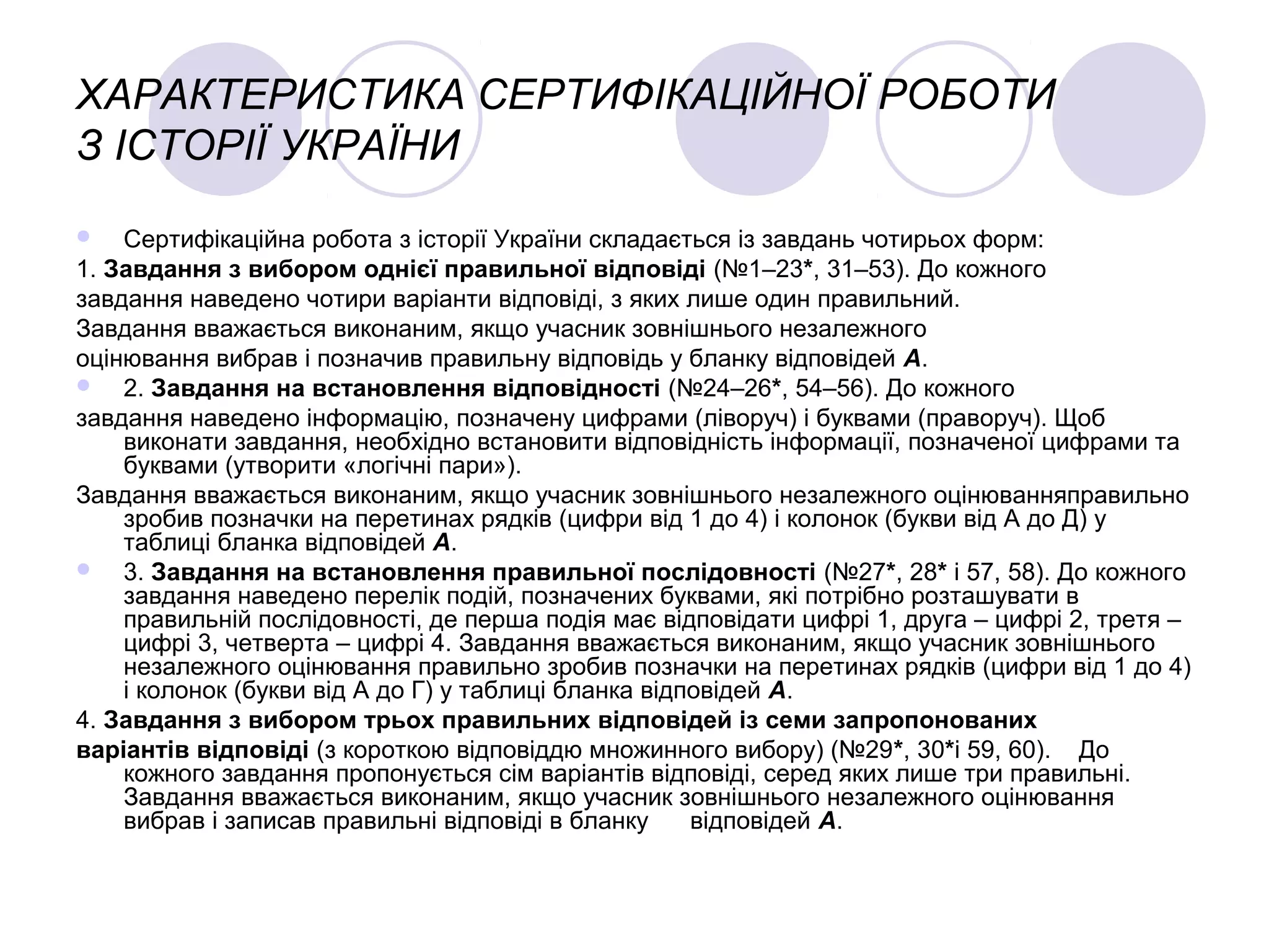 ХАРАКТЕРИСТИКА СЕРТИФІКАЦІЙНОЇ РОБОТИ
З ІСТОРІЇ УКРАЇНИ
 Сертифікаційна робота з історії України складається із завдань чотирьох форм:
1. Завдання з вибором однієї правильної відповіді (№1–23*, 31–53). До кожного
завдання наведено чотири варіанти відповіді, з яких лише один правильний.
Завдання вважається виконаним, якщо учасник зовнішнього незалежного
оцінювання вибрав і позначив правильну відповідь у бланку відповідей А.
 2. Завдання на встановлення відповідності (№24–26*, 54–56). До кожного
завдання наведено інформацію, позначену цифрами (ліворуч) і буквами (праворуч). Щоб
виконати завдання, необхідно встановити відповідність інформації, позначеної цифрами та
буквами (утворити «логічні пари»).
Завдання вважається виконаним, якщо учасник зовнішнього незалежного оцінюванняправильно
зробив позначки на перетинах рядків (цифри від 1 до 4) і колонок (букви від А до Д) у
таблиці бланка відповідей А.
 3. Завдання на встановлення правильної послідовності (№27*, 28* і 57, 58). До кожного
завдання наведено перелік подій, позначених буквами, які потрібно розташувати в
правильній послідовності, де перша подія має відповідати цифрі 1, друга – цифрі 2, третя –
цифрі 3, четверта – цифрі 4. Завдання вважається виконаним, якщо учасник зовнішнього
незалежного оцінювання правильно зробив позначки на перетинах рядків (цифри від 1 до 4)
і колонок (букви від А до Г) у таблиці бланка відповідей А.
4. Завдання з вибором трьох правильних відповідей із семи запропонованих
варіантів відповіді (з короткою відповіддю множинного вибору) (№29*, 30*і 59, 60). До
кожного завдання пропонується сім варіантів відповіді, серед яких лише три правильні.
Завдання вважається виконаним, якщо учасник зовнішнього незалежного оцінювання
вибрав і записав правильні відповіді в бланку відповідей А.
 