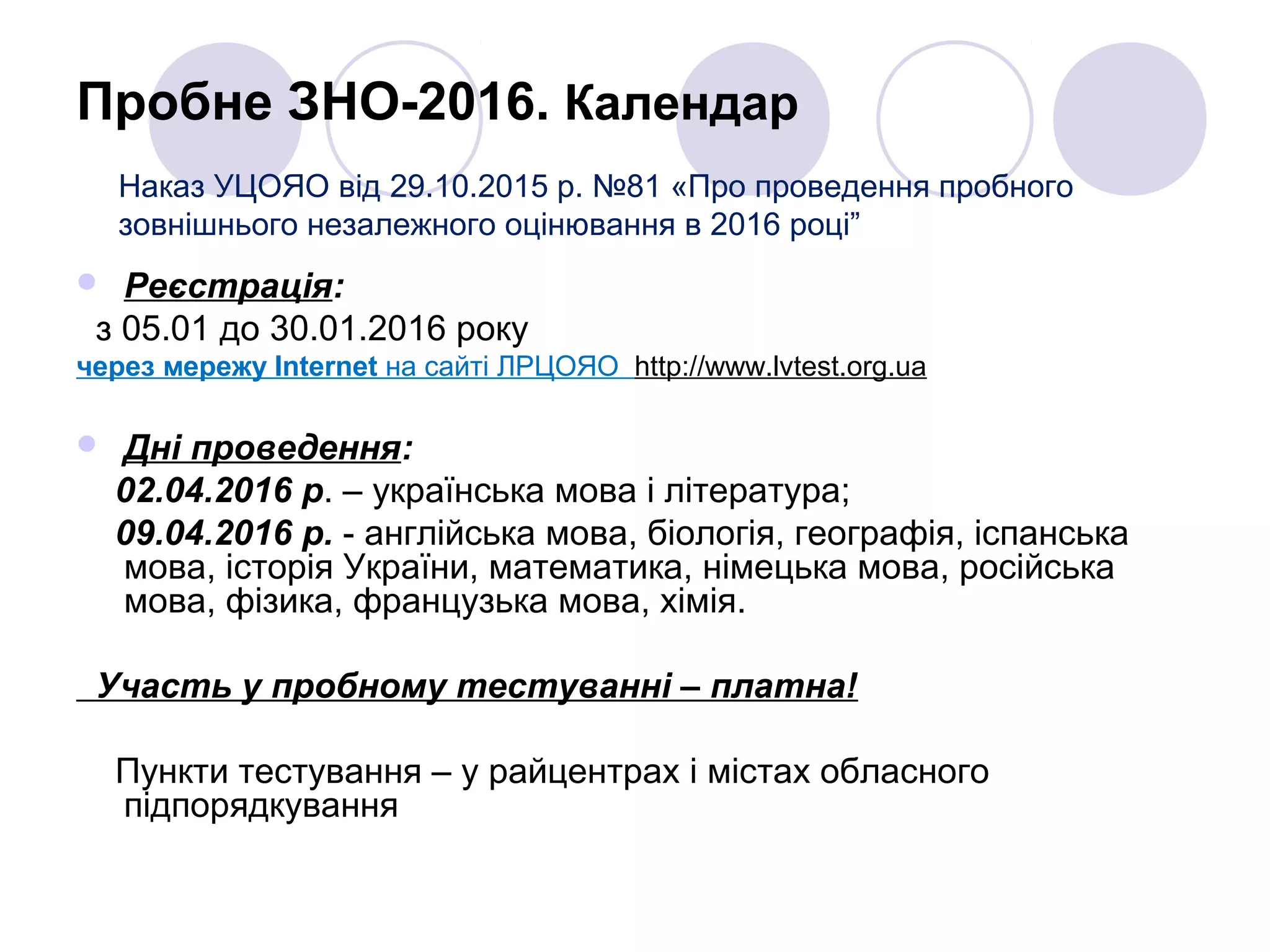 Пробне ЗНО-2016. Календар
 Реєстрація:
з 05.01 до 30.01.2016 року
через мережу Internet на сайті ЛРЦОЯО http://www.lvtest.org.ua
 Дні проведення:
02.04.2016 р. – українська мова і література;
09.04.2016 р. - англійська мова, біологія, географія, іспанська
мова, історія України, математика, німецька мова, російська
мова, фізика, французька мова, хімія.
Участь у пробному тестуванні – платна!
Пункти тестування – у райцентрах і містах обласного
підпорядкування
Наказ УЦОЯО від 29.10.2015 р. №81 «Про проведення пробного
зовнішнього незалежного оцінювання в 2016 році”
 
