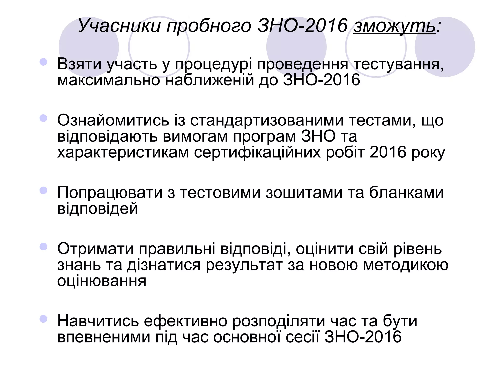 Учасники пробного ЗНО-2016 зможуть:
 Взяти участь у процедурі проведення тестування,
максимально наближеній до ЗНО-2016
 Ознайомитись із стандартизованими тестами, що
відповідають вимогам програм ЗНО та
характеристикам сертифікаційних робіт 2016 року
 Попрацювати з тестовими зошитами та бланками
відповідей
 Отримати правильні відповіді, оцінити свій рівень
знань та дізнатися результат за новою методикою
оцінювання
 Навчитись ефективно розподіляти час та бути
впевненими під час основної сесії ЗНО-2016
 