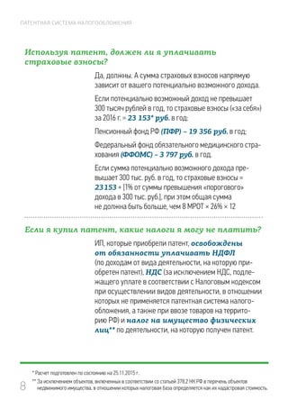 8
ПАТЕНТНАЯ СИСТЕМА НАЛОГООБЛОЖЕНИЯ
Используя патент, должен ли я уплачивать
страховые взносы?
Да, должны. А сумма страховых взносов напрямую
зависит от вашего потенциально возможного дохода.
Если потенциально возможный доход не превышает
300 тысяч рублей в год, то страховые взносы («за себя»)
за 2016 г. = 23 153* руб. в год:
Пенсионный фонд РФ (ПФР) – 19 356 руб. в год;
Федеральный фонд обязательного медицинского стра-
хования (ФФОМС) – 3 797 руб. в год.
Если сумма потенциально возможного дохода пре-
вышает 300 тыс. руб. в год, то страховые взносы =
23 153 + [1% от суммы превышения «порогового»
дохода в 300 тыс. руб.], при этом общая сумма
не должна быть больше, чем 8 МРОТ × 26% × 12
Если я купил патент, какие налоги я могу не платить?
ИП, которые приобрели патент, освобождены
от обязанности уплачивать НДФЛ
(по доходам от вида деятельности, на которую при-
обретен патент), НДС (за исключением НДС, подле-
жащего уплате в соответствии с Налоговым кодексом
при осуществлении видов деятельности, в отношении
которых не применяется патентная система налого­
обложения, а также при ввозе товаров на террито-
рию РФ) и налог на имущество физических
лиц** по деятельности, на которую получен патент.
* Расчет подготовлен по состоянию на 25.11.2015 г.
** За исключением объектов, включенных в соответствии со статьей 378.2 НК РФ в перечень объектов
недвижимого имущества, в отношении которых налоговая база определяется как их кадастровая стоимость.
 
