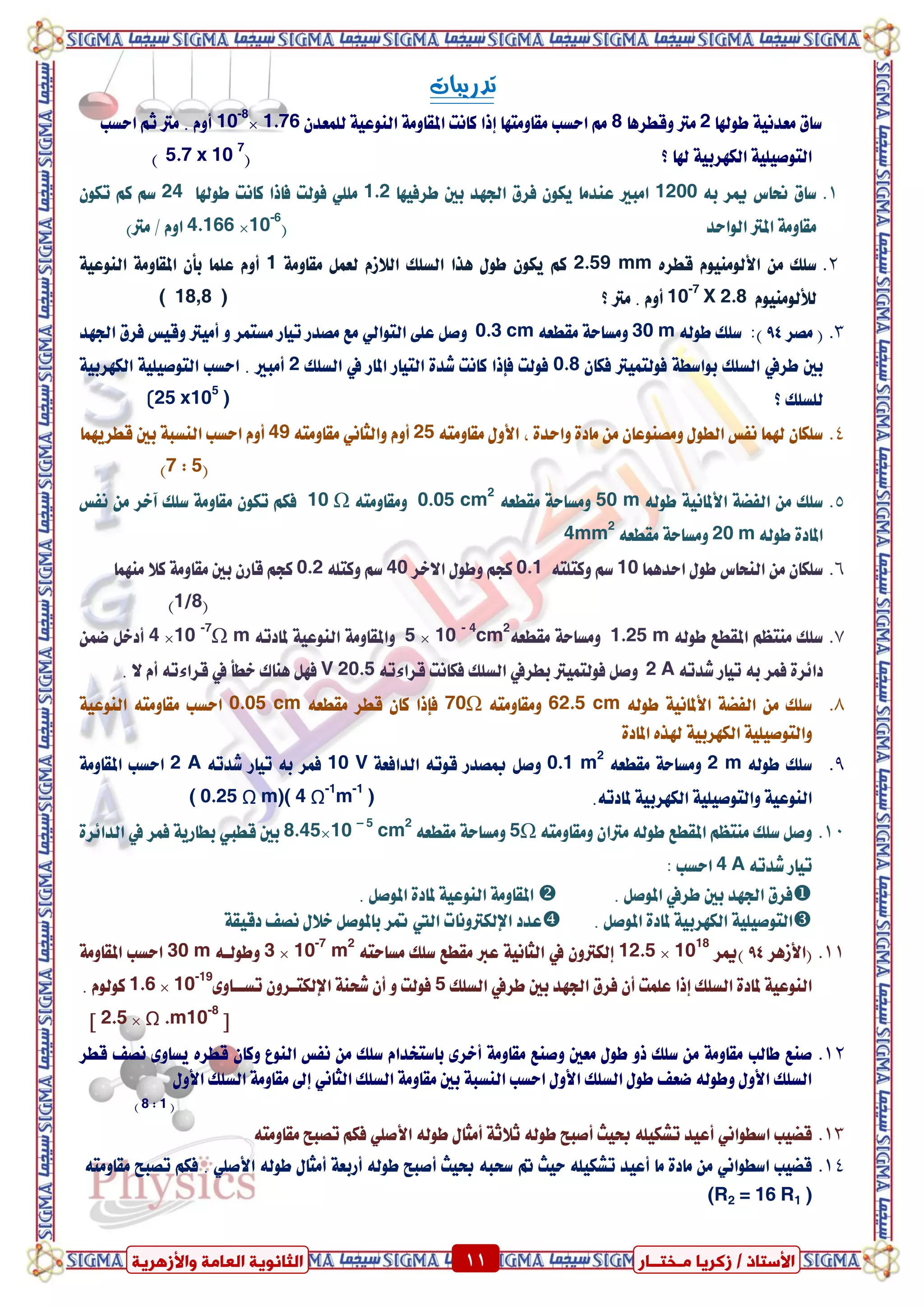 ٍ ‫صمشٝب‬ / ‫األعزبر‬‫ـ‬‫خز‬‫ــ‬‫بس‬ٍ‫اىؼب‬ ‫اىضبّ٘ٝخ‬‫ٗاألصٕشٝخ‬ ‫خ‬ 11 ٍ ‫صمشٝب‬ / ‫األعزبر‬‫ـ‬‫خز‬‫ــ‬‫بس‬‫ٗاألصٕشٝخ‬ ‫اىؼبٍخ‬ ‫اىضبّ٘ٝخ‬ 11
‫تدزٓبات‬
‫طٛهلا‬ ١ْٝ‫َعد‬ ‫ضام‬2‫ٚقطسٖا‬ ‫َرت‬8َِ‫اسطب‬ٕ‫يًُعد‬ ١ٝ‫ايٓٛع‬ ١َٚ‫املكا‬ ‫ناْت‬ ‫إذا‬ ‫َكاَٚتٗا‬1.76×10-8
‫َرت‬ . ّٚ‫أ‬‫اسطب‬ ِ‫ث‬
‫؟‬ ‫هلا‬ ١ٝ‫ايهٗسب‬ ١ًٝٝ‫ايتٛص‬(5.7 x 10 7
)
1.٘‫ب‬ ‫ميس‬ ‫ضتاع‬ ‫ضام‬1200‫طسفٝٗا‬ ‫بني‬ ‫ادتٗد‬ ‫فسم‬ ٕٛ‫ٜه‬ ‫عٓدَا‬ ‫اَبري‬1.2‫طٛهلا‬ ‫ناْت‬ ‫فاذا‬ ‫فٛيت‬ ًًَٞ24ٕٛ‫ته‬ ِ‫ن‬ ِ‫ض‬
‫ايٛاسد‬ ‫املرت‬ ١َٚ‫َكا‬(10-6
×4.166)‫َرت‬ / ّٚ‫ا‬
2.ٙ‫قطس‬ َّٛٝٓٛ‫ا٭ي‬ َٔ ‫ضًو‬2.59 mm١َٚ‫َكا‬ ٌُ‫يع‬ ّ‫اي٬ش‬ ‫ايطًو‬ ‫ٖرا‬ ٍٛ‫ط‬ ٕٛ‫ٜه‬ ِ‫ن‬1١ٝ‫ايٓٛع‬ ١َٚ‫املكا‬ ٕ‫بأ‬ ‫عًُا‬ ّٚ‫أ‬
َّٛٝٓٛ‫يٮي‬X 2.810-7
‫؟‬ ‫َرت‬ . ّٚ‫أ‬( 18,8 )
3.(‫َصس‬94)٘‫طٛي‬ ‫ضًو‬ :30 m٘‫َكطع‬ ١‫َٚطاس‬0.3 cm٢ً‫ع‬ ٌ‫ٚص‬ٞ‫ايتٛاي‬ٚ ‫َطتُس‬ ‫تٝاز‬ ‫َصدز‬ ‫َع‬‫ادتٗد‬ ‫فسم‬ ‫ٚقٝظ‬ ‫أَٝرت‬
‫بني‬‫طسيف‬ٕ‫فها‬ ‫فٛيتُٝرت‬ ١‫بٛاضط‬ ‫ايطًو‬0.8‫املاز‬ ‫ايتٝاز‬ ٠‫غد‬ ‫ناْت‬ ‫فإذا‬ ‫فٛيت‬‫يف‬‫ايطًو‬2‫أَب‬١ٝ‫ايهٗسب‬ ١ًٝٝ‫ايتٛص‬ ‫اسطب‬ . ‫ري‬
‫؟‬ ‫يًطًو‬25 x105
))
4.٘‫َكاَٚت‬ ٍٚ‫ا٭‬ ، ٠‫ٚاسد‬ ٠‫َاد‬ َٔ ٕ‫َٚصٓٛعا‬ ٍٛ‫ايط‬ ‫ْفظ‬ ‫هلُا‬ ٕ‫ضًها‬25ّٚ‫أ‬ْ‫ٚايجا‬ٞ٘‫َكاَٚت‬49‫قطسُٜٗا‬ ‫بني‬ ١‫ايٓطب‬ ‫اسطب‬ ّٚ‫أ‬
(7 : 5)
5.٘‫طٛي‬ ١ْٝ‫ا٭ملا‬ ١‫ايفط‬ َٔ ‫ضًو‬50 m٘‫َكطع‬ ١‫َٚطاس‬0.05 cm2
٘‫َٚكاَٚت‬Ω10‫ْفظ‬ َٔ ‫آػس‬ ‫ضًو‬ ١َٚ‫َكا‬ ٕٛ‫ته‬ ِ‫فه‬
٘‫طٛي‬ ٠‫املاد‬20 m٘‫َكطع‬ ١‫َٚطاس‬4mm2
6.‫اسدُٖا‬ ٍٛ‫ط‬ ‫ايٓشاع‬ َٔ ٕ‫ضًها‬10٘‫ٚنتًت‬ ِ‫ض‬0.1‫ا٫ػس‬ ٍٛ‫ٚط‬ ِ‫نذ‬40ً٘‫ٚنت‬ ِ‫ض‬0.2‫َُٓٗا‬ ٬‫ن‬ ١َٚ‫َكا‬ ‫بني‬ ٕ‫قاز‬ ِ‫نذ‬
(1/8)
7.٘‫طٛي‬ ‫املكطع‬ ِ‫َٓتع‬ ‫ضًو‬1.25 m٘‫َكطع‬ ١‫َٚطاس‬10 - 4
cm2
×5٘‫ملادت‬ ١ٝ‫ايٓٛع‬ ١َٚ‫ٚاملكا‬mΩ10 -7
×4ُٔ‫ض‬ ٌ‫أدػ‬
٘‫غدت‬ ‫تٝاز‬ ٘‫ب‬ ‫فُس‬ ٠‫دا٥س‬2 A‫فٛيتُٝرت‬ ٌ‫ٚص‬‫بطس‬‫يف‬٘‫قسا٤ت‬ ‫فهاْت‬ ‫ايطًو‬V 20.5‫ػطأ‬ ‫ٖٓاى‬ ٌٗ‫ف‬‫يف‬. ٫ ّ‫أ‬ ٘‫قسا٤ت‬
8.٘‫طٛي‬ ١ْٝ‫ا٭ملا‬ ١‫ايفط‬ َٔ ‫ضًو‬62.5 cm٘‫َٚكاَٚت‬Ω70٘‫َكطع‬ ‫قطس‬ ٕ‫نا‬ ‫فإذا‬0.05 cm١ٝ‫ايٓٛع‬ ٘‫َكاَٚت‬ ‫اسطب‬
‫اي‬ ١ًٝٝ‫ٚايتٛص‬٠‫املاد‬ ٙ‫هلر‬ ١ٝ‫هٗسب‬
9.٘‫طٛي‬ ‫ضًو‬2 m٘‫َكطع‬ ١‫َٚطاس‬0.1 m2
١‫ايدافع‬ ٘‫قٛت‬ ‫مبصدز‬ ٌ‫ٚص‬10 V٘‫غدت‬ ‫تٝاز‬ ٘‫ب‬ ‫فُس‬2 A١َٚ‫املكا‬ ‫اسطب‬
.٘‫ملادت‬ ١ٝ‫ايهٗسب‬ ١ًٝٝ‫ٚايتٛص‬ ١ٝ‫ايٓٛع‬( 0.25 Ω m)( 4 Ω-1
m-1
)
11.َٚ ٕ‫َرتا‬ ٘‫طٛي‬ ‫املكطع‬ ِ‫َٓتع‬ ‫ضًو‬ ٌ‫ٚص‬٘‫كاَٚت‬Ω5٘‫َكطع‬ ١‫َٚطاس‬10 – 5
cm2
×8.45‫بني‬‫قطيب‬‫فُس‬ ١ٜ‫بطاز‬‫يف‬٠‫ايدا٥س‬
٘‫غدت‬ ‫تٝاز‬4 A: ‫اسطب‬
‫بني‬ ‫ادتٗد‬ ‫فسم‬‫طسيف‬. ٌ‫املٛص‬. ٌ‫املٛص‬ ٠‫ملاد‬ ١ٝ‫ايٓٛع‬ ١َٚ‫املكا‬
. ٌ‫املٛص‬ ٠‫ملاد‬ ١ٝ‫ايهٗسب‬ ١ًٝٝ‫ايتٛص‬‫اإليهرتْٚات‬ ‫عدد‬‫اييت‬‫د‬ ‫ْصف‬ ٍ٬‫ػ‬ ٌ‫باملٛص‬ ‫متس‬١‫قٝك‬
11.(‫ا٭شٖس‬94)‫ميس‬1018
×12.5ٕٚ‫إيهرت‬‫يف‬٘‫َطاست‬ ‫ضًو‬ ‫َكطع‬ ‫عرب‬ ١ْٝ‫ايجا‬10-7
m2
×3٘‫ٚطٛيع‬30 m١َٚ‫املكا‬ ‫اسطب‬
‫بني‬ ‫ادتٗد‬ ‫فسم‬ ٕ‫أ‬ ‫عًُت‬ ‫إذا‬ ‫ايطًو‬ ٠‫ملاد‬ ١ٝ‫ايٓٛع‬‫طسيف‬‫ايطًو‬5ٚ‫تطععا‬ ٕٚ‫اإليهتعس‬ ١ٓ‫غش‬ ٕ‫أ‬ ٚ ‫فٛيت‬٣10-19
×1.6. ّٛ‫نٛي‬
‫ط‬Ω .m10-8
×2.5‫ص‬
12.‫طايب‬ ‫صٓع‬‫قطس‬ ‫ْصف‬ ٣ٚ‫ٜطا‬ ٙ‫قطس‬ ٕ‫ٚنا‬ ‫ايٓٛع‬ ‫ْفظ‬ َٔ ‫ضًو‬ ّ‫باضتؼدا‬ ٣‫أػس‬ ١َٚ‫َكا‬ ‫ٚصٓع‬ ‫َعني‬ ٍٛ‫ط‬ ٚ‫ذ‬ ‫ضًو‬ َٔ ١َٚ‫َكا‬
‫ايطًو‬ ١َٚ‫َكا‬ ‫بني‬ ١‫ايٓطب‬ ‫اسطب‬ ٍٚ‫ا٭‬ ‫ايطًو‬ ٍٛ‫ط‬ ‫ضعف‬ ٘‫ٚطٛي‬ ٍٚ‫ا٭‬ ‫ايطًو‬ْٞ‫ايجا‬ٍٚ‫ا٭‬ ‫ايطًو‬ ١َٚ‫َكا‬ ‫إىل‬
(8 : 1)
13.‫قطٝب‬ْٞ‫اضطٛا‬٘‫طٛي‬ ٍ‫أَجا‬ ١‫ث٬ث‬ ٘‫طٛي‬ ‫أصبض‬ ‫عٝح‬ ً٘ٝ‫تػه‬ ‫أعٝد‬ًٞ‫ا٭ص‬٘‫َكاَٚت‬ ‫تصبض‬ ِ‫فه‬
14.‫قطٝب‬ْٞ‫اضطٛا‬٘‫طٛي‬ ٍ‫أَجا‬ ١‫أزبع‬ ٘‫طٛي‬ ‫أصبض‬ ‫عٝح‬ ٘‫ضشب‬ ‫مت‬ ‫سٝح‬ ً٘ٝ‫تػه‬ ‫أعٝد‬ ‫َا‬ ٠‫َاد‬ ًَٔٞ‫ا٭ص‬‫تصبض‬ ِ‫فه‬ .٘‫َكاَٚت‬
(R2 = 16 R1 )
 