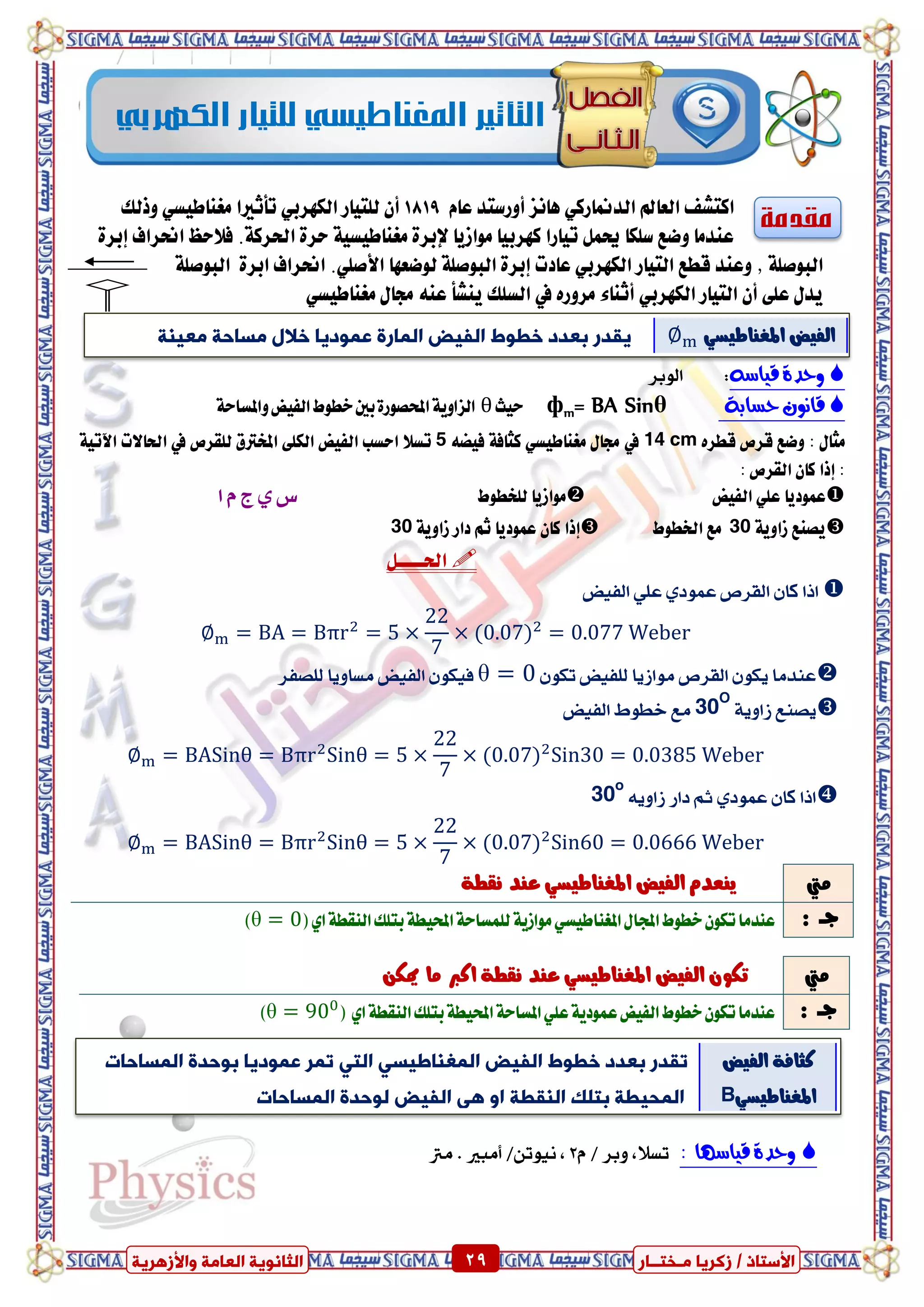 ٍ ‫صمشٝب‬ / ‫األعزبر‬‫ـ‬‫خز‬‫ــ‬‫بس‬ٍ‫اىؼب‬ ‫اىضبّ٘ٝخ‬‫ٗاألصٕشٝخ‬ ‫خ‬ 29 ٍ ‫صمشٝب‬ / ‫األعزبر‬‫ـ‬‫خز‬‫ــ‬‫بس‬‫ٗاألصٕشٝخ‬ ‫اىؼبٍخ‬ ‫اىضبّ٘ٝخ‬ 29
‫مقدمة‬‫ايدمن‬ ‫ايعامل‬ ‫انتػف‬‫ا‬ّ‫عا‬ ‫أٚزضتد‬ ‫ٖاْص‬ ٞ‫زن‬1819‫تأثريا‬ ٞ‫ايهٗسب‬ ‫يًتٝاز‬ ٕ‫أ‬‫ٚذيو‬ ٞ‫َػٓاطٝط‬
‫اذت‬ ٠‫سس‬ ١ٝ‫َػٓاطٝط‬ ٠‫إلبس‬ ‫َٛاشٜا‬ ‫نٗسبٝا‬ ‫تٝازا‬ ٌُ‫حي‬ ‫ضًها‬ ‫ٚضع‬ ‫عٓدَا‬٠‫إبس‬ ‫اضتساف‬ ‫ف٬سغ‬ .١‫سن‬
‫ظ‬ ١ً‫ايبٛص‬‫يٛضعٗا‬ ١ً‫ايبٛص‬ ٠‫إبس‬ ‫عادت‬ ٞ‫ايهٗسب‬ ‫ايتٝاز‬ ‫قطع‬ ‫ٚعٓد‬.ًٞ‫ا٭ص‬١ً‫ايبٛص‬ ٠‫ابس‬ ‫اضتساف‬
‫ايتٝاز‬ ٕ‫أ‬ ٢ً‫ع‬ ٍ‫ٜد‬ٞ‫ايهٗسب‬ٙ‫َسٚز‬ ٤‫أثٓا‬‫يف‬‫ٜٓػأ‬ ‫ايطًو‬ٞ‫َػٓاطٝط‬ ٍ‫زتا‬ ٘ٓ‫ع‬
ُ‫قٔاض‬ ٗ‫ّحد‬:‫ايٛبس‬
٘‫حطاب‬ ٌْ‫قاى‬θ= BA Sinmфٝ‫س‬‫ح‬θ١‫ٚاملطاس‬‫ايفٝض‬‫خطٛط‬‫بني‬٠‫احملصٛز‬١ٜٚ‫ايصا‬
ٍ‫َجا‬:ٙ‫قطس‬ ‫قسص‬ ‫ٚضع‬14 cm‫يف‬ٍ‫زتا‬ٞ‫َػٓاطٝط‬٘‫فٝط‬ ١‫نجاف‬5‫يًكسص‬ ‫املؼرتم‬ ٢ً‫ايه‬ ‫ايفٝض‬ ‫اسطب‬ ٬‫تط‬‫يف‬١ٝ‫اٯت‬ ‫اذتا٫ت‬
:‫إذا‬: ‫ايكسص‬ ٕ‫نا‬
‫عُٛدٜا‬‫ايفٝض‬ ًٞ‫ع‬‫يًؼطٛط‬ ‫َٛاشٜا‬‫ا‬ ّ ‫ز‬ ٟ ‫ع‬
١ٜٚ‫شا‬ ‫ٜصٓع‬30‫ارتطٛط‬ ‫َع‬‫إذا‬١ٜٚ‫شا‬ ‫داز‬ ِ‫ث‬ ‫عُٛدٜا‬ ٕ‫نا‬30
ٌ‫اذتعععع‬
‫ايفٝض‬ ًٞ‫ع‬ ٟ‫عُٛد‬ ‫ايكسص‬ ٕ‫نا‬ ‫اذا‬
ٕٛ‫ته‬ ‫يًفٝض‬ ‫َٛاشٜا‬ ‫ايكسص‬ ٕٛ‫ٜه‬ ‫عٓدَا‬θً‫ي‬ ‫َطاٜٚا‬ ‫ايفٝض‬ ٕٛ‫فٝه‬‫صفس‬
١ٜٚ‫شا‬ ‫ٜصٓع‬30O
‫ايفٝض‬ ‫خطٛط‬ ‫َع‬
ٜ٘ٚ‫شا‬ ‫داز‬ ِ‫ث‬ ٟ‫عُٛد‬ ٕ‫نا‬ ‫اذا‬30o
‫َيت‬١‫ْكط‬ ‫عٓد‬ ٞ‫املػٓاطٝط‬ ‫ايفٝض‬ ّ‫ٜٓعد‬
: ‫دــ‬‫اجمل‬‫خطٛط‬ٕٛ‫ته‬‫عٓدَا‬(ٟ‫ا‬١‫ايٓكط‬‫بتًو‬١‫احملٝط‬١‫يًُطاس‬١ٜ‫َٛاش‬ٞ‫املػٓاطٝط‬ٍ‫ا‬θ)
‫قٔاض‬ ٗ‫ّحد‬‫َا‬:ّ / ‫ٚبس‬ ،‫تطال‬2،/ٔ‫ْٝٛت‬‫أَبري‬‫َرت‬ .
‫َيت‬ٔ‫ميه‬ ‫َا‬ ‫انرب‬ ١‫ْكط‬ ‫عٓد‬ ٞ‫املػٓاطٝط‬ ‫ايفٝض‬ ٕٛ‫ته‬
: ‫دــ‬( ٟ‫ا‬١‫ايٓكط‬‫بتًو‬١‫احملٝط‬١‫املطاس‬ًٞ‫ع‬١ٜ‫عُٛد‬‫ايفٝض‬‫خطٛط‬ٕٛ‫ته‬‫عٓدَا‬θ)
‫الكهربي‬‫للتيار‬‫املغهاطيسي‬‫التأثري‬
‫ٍؼْٞخ‬ ‫ٍغبحخ‬ ‫خاله‬ ‫ػَ٘دٝب‬ ‫اىَبسح‬ ‫اىزٞط‬ ‫خؽ٘غ‬ ‫ثؼذد‬ ‫ٝقذس‬ ‫ايفٝض‬ٞ‫املػٓاطٝط‬
‫اىزٞط‬ ‫خؽ٘غ‬ ‫ثؼذد‬ ‫رقذس‬‫اىَغْبؼ‬ٜ‫اىز‬ ٜ‫ٞغ‬‫اىَغبحبد‬ ‫ث٘حذح‬ ‫ػَ٘دٝب‬ ‫رَش‬
‫اىْقؽخ‬ ‫ثزيل‬ ‫اىَحٞؽخ‬ٗ‫ا‬ٜٕ‫اىَغبحبد‬ ‫ى٘حذح‬ ‫اىزٞط‬
‫ايفٝض‬ ١‫نجاف‬
ٞ‫املػٓاطٝط‬B
 
