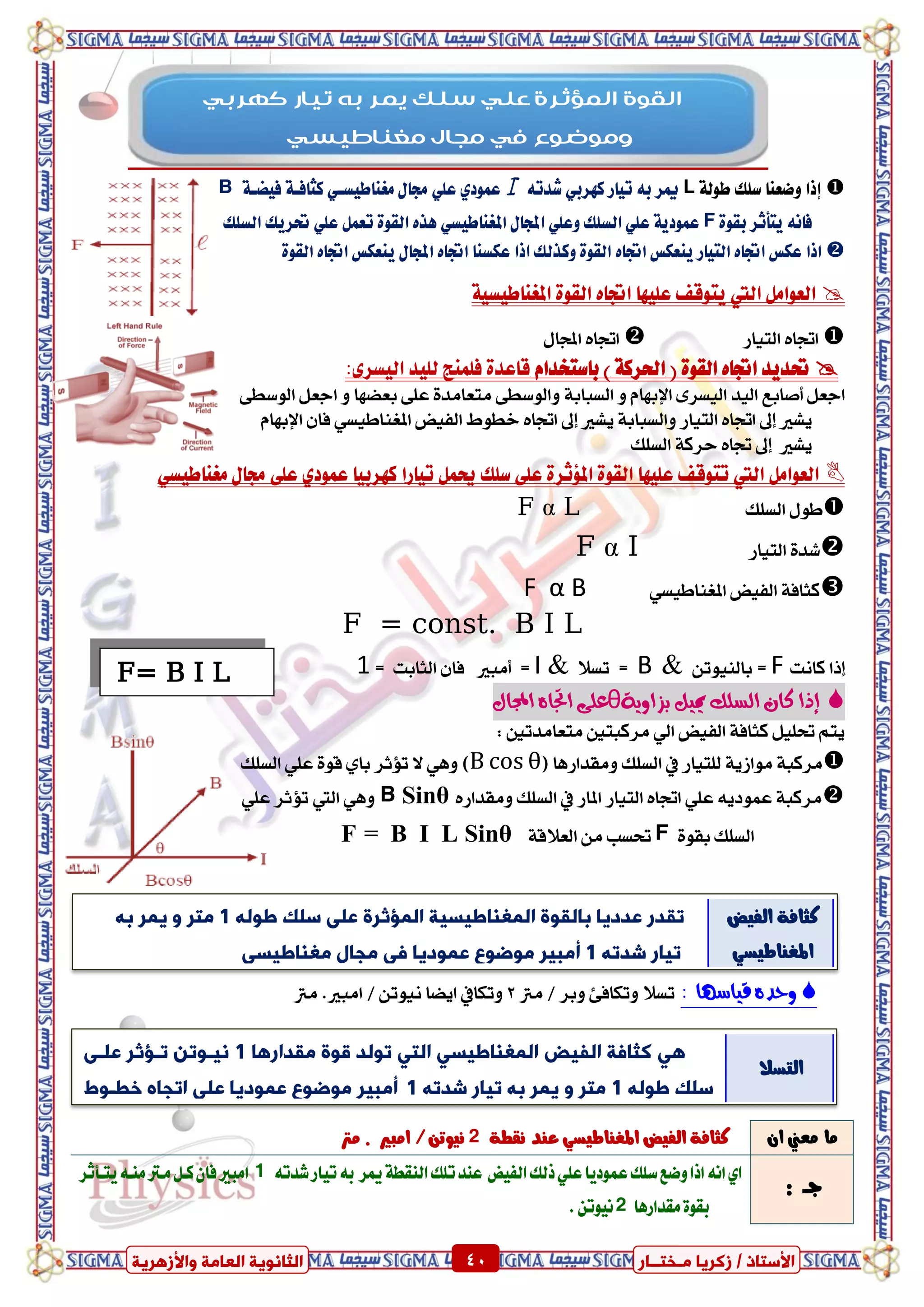 ٍ ‫صمشٝب‬ / ‫األعزبر‬‫ـ‬‫خز‬‫ــ‬‫بس‬ٍ‫اىؼب‬ ‫اىضبّ٘ٝخ‬‫ٗاألصٕشٝخ‬ ‫خ‬ 40 ٍ ‫صمشٝب‬ / ‫األعزبر‬‫ـ‬‫خز‬‫ــ‬‫بس‬‫ٗاألصٕشٝخ‬ ‫اىؼبٍخ‬ ‫اىضبّ٘ٝخ‬ 40
١‫طٛي‬ ‫ضًو‬ ‫ٚضعٓا‬ ‫إذا‬L٘‫غدت‬ ٞ‫نٗسب‬ ‫تٝاز‬ ٘‫ب‬ ‫ميس‬١‫فٝطع‬ ١‫نجافع‬ ٞ‫َػٓاطٝطع‬ ٍ‫زتا‬ ًٞ‫ع‬ ٟ‫عُٛد‬B
٠ٛ‫بك‬ ‫ٜتأثس‬ ْ٘‫فا‬F‫امل‬ ٍ‫اجملا‬ ًٞ‫ٚع‬ ‫ايطًو‬ ًٞ‫ع‬ ١ٜ‫عُٛد‬‫ايطًو‬ ‫حتسٜو‬ ًٞ‫ع‬ ٌُ‫تع‬ ٠ٛ‫ايك‬ ٙ‫ٖر‬ ٞ‫ػٓاطٝط‬
ٙ‫اجتا‬ ‫ٜٓعهظ‬ ‫ايتٝاز‬ ٙ‫اجتا‬ ‫عهظ‬ ‫اذا‬٠ٛ‫ايك‬ ٙ‫اجتا‬ ‫ٜٓعهظ‬ ٍ‫اجملا‬ ٙ‫اجتا‬ ‫عهطٓا‬ ‫اذا‬ ‫ٚنريو‬ ٠ٛ‫ايك‬
١ٝ‫املػٓاطٝط‬ ٠ٛ‫ايك‬ ٙ‫اجتا‬ ‫عًٝٗا‬ ‫ٜتٛقف‬ ‫اييت‬ ٌَ‫ايعٛا‬
‫ايتٝاز‬ ٙ‫اجتا‬ٍ‫اجملا‬ ٙ‫اجتا‬
( ٠ٛ‫ايك‬ ٙ‫اجتا‬ ‫حتدٜد‬ّ‫باضتؼدا‬ ) ١‫اذتسن‬:٣‫ايٝطس‬ ‫يًٝد‬ ‫فًُٓر‬ ٠‫قاعد‬
ٌ‫ادع‬‫أصابع‬٣‫ايٝطس‬ ‫ايٝد‬ٚ ّ‫اإلبٗا‬١‫ايطباب‬ٚ٢‫ايٛضط‬ ٌ‫ادع‬ ٚ ‫بعطٗا‬ ٢ً‫ع‬ ٠‫َتعاَد‬ ٢‫ايٛضط‬
‫ٜػري‬‫إىل‬‫ٜػري‬ ١‫ٚايطباب‬ ‫ايتٝاز‬ ٙ‫اجتا‬‫إىل‬‫ايفٝض‬ ‫خطٛط‬ ٙ‫اجتا‬ٞ‫املػٓاطٝط‬ٕ‫فا‬ّ‫اإلبٗا‬
‫ٜػري‬‫إىل‬‫ايطًو‬ ١‫سسن‬ ٙ‫جتا‬
ٌَ‫ايعٛا‬‫اييت‬ًٗٝ‫ع‬ ‫تتٛقف‬‫نٗسبٝا‬ ‫تٝازا‬ ٌُ‫حي‬ ‫ضًو‬ ٢ً‫ع‬ ٠‫امل٪ثس‬ ٠ٛ‫ايك‬ ‫ا‬ٟ‫عُٛد‬ٍ‫زتا‬ ٢ً‫ع‬ٞ‫َػٓاطٝط‬
‫ايطًو‬ ٍٛ‫ط‬F α L
‫ايتٝاز‬ ٠‫غد‬F α I
‫ايفٝض‬ ١‫نجاف‬ٞ‫املػٓاطٝط‬F α B
F = const. B I L
‫إذا‬‫ناْت‬F=ٔ‫بايٓٝٛت‬&B=‫تطال‬&I=‫أَبري‬‫ايجابت‬ ٕ‫فا‬=1
‫إذا‬ّٓ‫بصا‬ ‫مئل‬ ‫الطلك‬ ٌ‫كا‬٘θ‫اجت‬ ٙ‫عل‬‫ا‬‫اجملال‬ ِ
: ‫َتعاَدتني‬ ‫َسنبتني‬ ٞ‫اي‬ ‫ايفٝض‬ ١‫نجاف‬ ًٌٝ‫حت‬ ِ‫ٜت‬
‫َٚكدازٖا‬ ‫ايطًو‬ ‫يف‬ ‫يًتٝاز‬ ١ٜ‫َٛاش‬ ١‫َسنب‬()‫ايطًو‬ ًٞ‫ع‬ ٠ٛ‫ق‬ ٟ‫با‬ ‫تؤثس‬ ‫ال‬ ٖٞٚ
ٙ‫َٚكداز‬ ‫ايطًو‬ ‫يف‬ ‫املاز‬ ‫ايتٝاز‬ ٙ‫اجتا‬ ًٞ‫ع‬ ٜ٘‫عُٛد‬ ١‫َسنب‬B Sinθًٖٚٞ‫ع‬ ‫تؤثس‬ ‫اييت‬ ٞ
٠ٛ‫بك‬ ‫ايطًو‬F١‫ايعالق‬ َٔ ‫حتطب‬F = B I L Sinθ
: ‫قٔاضَا‬ ِ‫ّحد‬‫َرت‬ / ‫ٚبس‬ ٧‫ٚتهاف‬ ‫تطال‬2‫َرت‬ .‫اَبري‬ / ٔ‫ْٝٛت‬ ‫اٜطا‬ ‫ٚتهايف‬
ٕ‫ا‬ ‫َعين‬ ‫َا‬١‫ْكط‬ ‫عٓد‬ ٞ‫املػٓاطٝط‬ ‫ايفٝض‬ ١‫نجاف‬2‫َرت‬ . ‫اَبري‬ /ٔ‫ْٝٛت‬
: ‫دــ‬‫ايف‬‫ذيو‬ًٞ‫ع‬‫عُٛدٜا‬‫ضًو‬‫ٚضع‬‫اذا‬ْ٘‫ا‬ٟ‫ا‬‫ٝض‬٘‫غدت‬‫تٝاز‬٘‫ب‬ ‫ميس‬١‫ايٓكط‬‫تًو‬‫عٓد‬1‫ٜتغلثس‬٘‫َٓغ‬‫َغرت‬ٌ‫نغ‬ٕ‫فا‬‫اَبري‬
‫َكدازٖا‬٠ٛ‫بك‬2.ٔ‫ْٝٛت‬
‫مهسبي‬ ‫تياز‬ ‫به‬ ‫يمس‬ ‫سيل‬ ‫عيي‬ ‫اىمؤثسة‬ ‫اىقىة‬
‫مغىاطيسي‬ ‫مجاه‬ ‫في‬ ‫ومىضىع‬
F= B I L
‫اىَغْبؼٞغٞخ‬ ‫ثبىق٘ح‬ ‫ػذدٝب‬ ‫رقذس‬‫اىَسصشح‬ٔ‫ؼ٘ى‬ ‫عيل‬ ٚ‫ػي‬1‫ٍزش‬‫َٝش‬ ٗٔ‫ث‬
ٔ‫شذر‬ ‫رٞبس‬1‫أٍجٞش‬‫ػَ٘دٝب‬ ‫ٍ٘ظ٘ع‬ٜ‫ٍغْبؼٞغ‬ ‫ٍجبه‬ ٜ
‫ايفٝض‬ ١‫نجاف‬
ٞ‫املػٓاطٝط‬
ٜٕ‫اىزٞط‬ ‫خ‬ ‫مضب‬ٜ‫اىز‬ ٜ‫اىَغْبؼٞغ‬‫ٍقذاسٕب‬ ‫ق٘ح‬ ‫ر٘ىذ‬1ٚ‫ػيـ‬ ‫رـسصش‬ ِ‫ّٞـ٘ر‬
ٔ‫ؼ٘ى‬ ‫عيل‬1ٔ‫شذر‬ ‫رٞبس‬ ٔ‫ث‬ ‫َٝش‬ ٗ ‫ٍزش‬1‫أٍجٞش‬‫خؽـ٘غ‬ ٓ‫ارجب‬ ٚ‫ػي‬ ‫ػَ٘دٝب‬ ‫ٍ٘ظ٘ع‬
‫اىزٞط‬ٜ‫اىَغْبؼٞغ‬
‫ايتطال‬
 