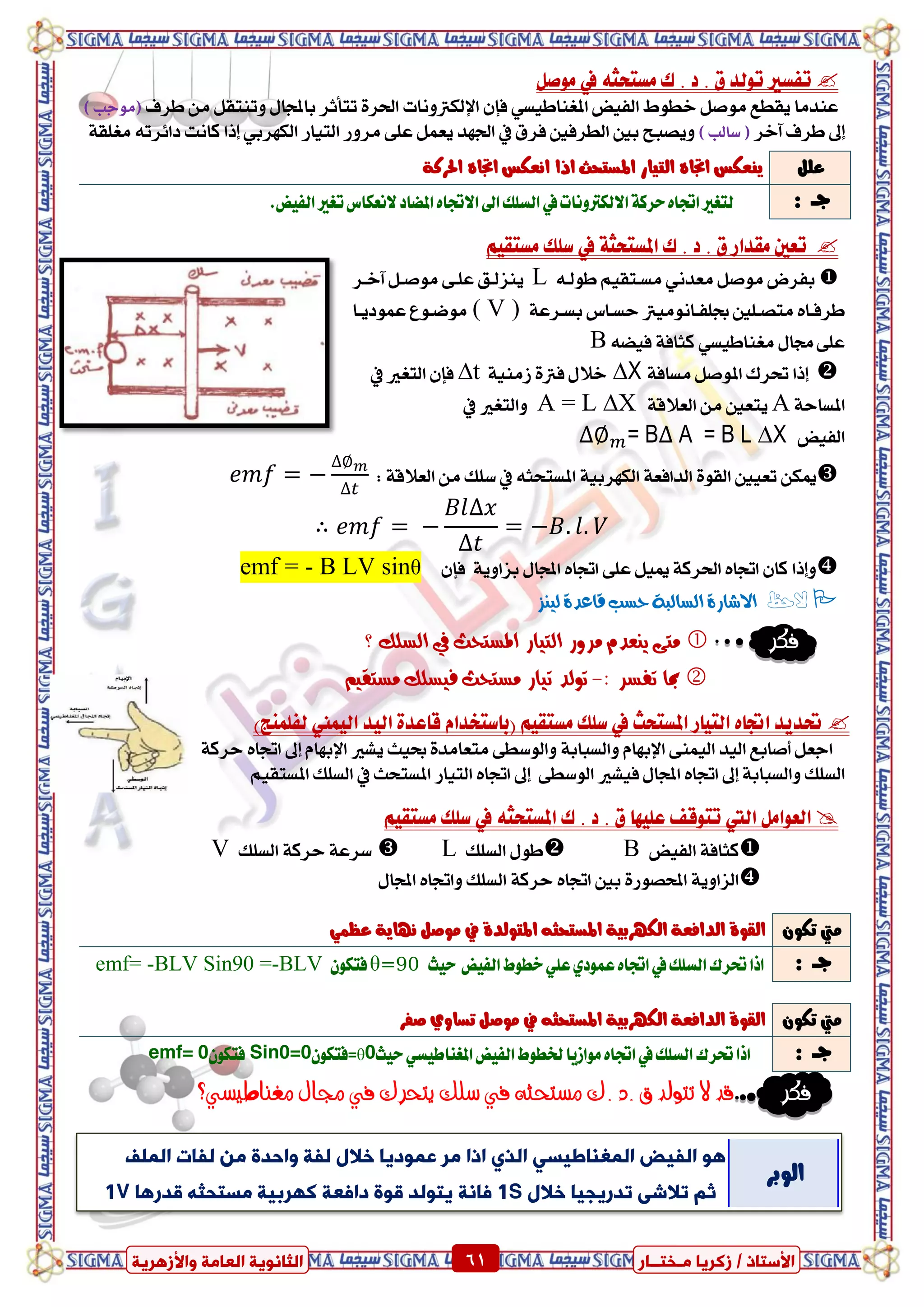 ٍ ‫صمشٝب‬ / ‫األعزبر‬‫ـ‬‫خز‬‫ــ‬‫بس‬ٍ‫اىؼب‬ ‫اىضبّ٘ٝخ‬‫ٗاألصٕشٝخ‬ ‫خ‬ 61 ٍ ‫صمشٝب‬ / ‫األعزبر‬‫ـ‬‫خز‬‫ــ‬‫بس‬‫ٗاألصٕشٝخ‬ ‫اىؼبٍخ‬ ‫اىضبّ٘ٝخ‬ 61
‫تفطري‬‫ى‬ . ‫د‬ . ‫م‬ ‫تٛيد‬٘‫َطتشج‬‫يف‬ٌ‫َٛص‬
‫ايفٝض‬ ‫خطٛط‬ ٌ‫َٛص‬ ‫ٜكطع‬ ‫عٓدَا‬ٞ‫املػٓاطٝط‬ٕ‫فإ‬‫اإليهرتْٚات‬‫طسف‬ َٔ ٌ‫ٚتٓتك‬ ٍ‫باجملا‬ ‫تتأثس‬ ٠‫اذتس‬) ‫(َٛدب‬
‫إىل‬‫آخس‬ ‫طسف‬) ‫ضايب‬ (‫فسم‬ ‫ايطسفني‬ ‫بني‬ ‫ٜٚصبح‬‫يف‬‫ايتٝاز‬ ‫َسٚز‬ ٢ً‫ع‬ ٌُ‫ٜع‬ ‫ادتٗد‬‫إذا‬ ٞ‫ايهٗسب‬‫ناْت‬٘‫دا٥ست‬١‫َػًك‬
١‫املطتشج‬ ‫ى‬ . ‫د‬ . ‫م‬ ‫َكداز‬ ‫تعني‬‫يف‬ِٝ‫َطتك‬ ‫ضًو‬
ٌ‫َٛص‬ ‫بفسض‬ْٞ‫َعد‬‫طٛيد‬ ِٝ‫َطدتك‬٘Lٌ‫َٛصد‬ ٢‫عًد‬ ‫ٜٓصيدل‬‫آخدس‬
‫َتصدًني‬ ٙ‫طسفدا‬‫ظًفداَْٛٝرت‬١‫بطدسع‬ ‫سطداع‬( V )‫َٛضدٛع‬‫عُٛدٜدا‬
ٍ‫زتا‬ ٢ً‫ع‬ٞ‫َػٓاطٝط‬١‫نجاف‬٘‫فٝط‬B
‫إذا‬١‫َطاف‬ ٌ‫املٛص‬ ‫حتسى‬∆X١َٝٓ‫ش‬ ٠‫فرت‬ ٍ‫خال‬∆tٕ‫فإ‬‫ايتػري‬‫يف‬
‫امل‬١‫طاس‬A‫ٜتعني‬َٔ١‫ايعالق‬A = L ∆X‫ٚايتػري‬‫يف‬
‫ايفٝض‬= B A = B L ∆X
١‫ايعالق‬ َٔ ‫ضًو‬ ‫يف‬ ٘‫املطتشج‬ ١ٝ‫ايهٗسب‬ ١‫ايدافع‬ ٠ٛ‫ايك‬ ‫تعٝني‬ ٔ‫ميه‬:
∴
‫ٚإذا‬ٕ‫فإ‬ ١ٜٚ‫بصا‬ ٍ‫اجملا‬ ٙ‫اجتا‬ ٢ً‫ع‬ ٌٝ‫مي‬ ١‫اذتسن‬ ٙ‫اجتا‬ ٕ‫نا‬θB LV sin-emf =
‫الحظ‬‫لٔيص‬ ٗ‫قاعد‬ ‫حطب‬ ٘‫الطالب‬ ٗ‫االشاز‬
‫فكر‬ٙ‫مت‬ٓ‫املطتخح‬ ‫التٔاز‬ ‫مسّز‬ ‫يعدو‬‫يف‬‫؟‬ ‫الطلك‬
‫ت‬ ‫مبا‬: ‫فطس‬-‫مطتخح‬ ‫تٔاز‬ ‫تْلد‬‫مطتقٔه‬ ‫فٔطلك‬
)‫يفًُٓر‬ ‫ايُٝين‬ ‫ايٝد‬ ٠‫قاعد‬ ّ‫(باضتؼدا‬ ِٝ‫َطتك‬ ‫ضًو‬ ‫يف‬ ‫املطتشح‬ ‫ايتٝاز‬ ٙ‫اجتا‬ ‫حتدٜد‬
‫عٝح‬ ٠‫َتعاَد‬ ٢‫ٚايٛضط‬ ١‫ٚايطباب‬ ّ‫اإلبٗا‬ ٢ُٓٝ‫اي‬ ‫ايٝد‬ ‫أصابع‬ ٌ‫ادع‬ّ‫اإلبٗا‬ ‫ٜػري‬‫إىل‬١‫سسن‬ ٙ‫اجتا‬
١‫ٚايطباب‬ ‫ايطًو‬‫إىل‬‫فٝػري‬ ٍ‫اجملا‬ ٙ‫اجتا‬٢‫ايٛضط‬‫إىل‬‫املطتشح‬ ‫ايتٝاز‬ ٙ‫اجتا‬‫يف‬ِٝ‫املطتك‬ ‫ايطًو‬
ٌَ‫ايعٛا‬‫اييت‬‫ى‬ . ‫د‬ . ‫م‬ ‫عًٝٗا‬ ‫تتٛقف‬٘‫املطتشج‬‫يف‬ِٝ‫َطتك‬ ‫ضًو‬
‫ايفٝض‬ ١‫نجاف‬B‫ايطًو‬ ٍٛ‫ط‬ L‫ايطًو‬ ١‫سسن‬ ١‫ضسع‬V
‫بني‬ ٠‫احملصٛز‬ ١ٜٚ‫ايصا‬ٙ‫اجتا‬ٍ‫اجملا‬ ٙ‫ٚاجتا‬ ‫ايطًو‬ ١‫سسن‬
‫فكر‬‫مغناطيشي؟‬ ‫جمال‬ ‫يف‬ ‫يتحرك‬ ‫سمك‬ ‫يف‬ ‫مشتحثه‬ ‫.ك‬ ‫.د‬ ‫ق‬ ‫تتولد‬ ‫ال‬ ‫قد‬
ًٌ‫ع‬‫امل‬ ‫ايتٝاز‬ ٙ‫اجتا‬ ‫ٜٓعهظ‬١‫احلسن‬ ٙ‫اجتا‬ ‫اْعهظ‬ ‫اذا‬ ‫طتشح‬
: ‫دــ‬‫يف‬‫االيهرتْٚات‬١‫سسن‬ٙ‫اجتا‬‫يتػري‬.‫ايفٝض‬‫تػري‬‫الْعهاع‬‫املضاد‬ٙ‫االجتا‬‫اىل‬‫ايطًو‬
ٕٛ‫ته‬ ‫َيت‬٘‫املطتشج‬ ١ٝ‫ايهٗسب‬ ١‫ايدافع‬ ٠ٛ‫ايك‬ُٞ‫عظ‬ ١ٜ‫ْٗا‬ ٌ‫َٛص‬ ‫يف‬ ٠‫املتٛيد‬
: ‫دــ‬‫ايفٝض‬‫خطٛط‬ًٞ‫ع‬ٟ‫عُٛد‬ٙ‫اجتا‬‫يف‬‫ايطًو‬‫حتسى‬‫اذا‬‫سٝح‬θ=90ٕٛ‫فته‬emf= -BLV Sin90 =-BLV
ٕٛ‫ته‬ ‫َيت‬‫صفس‬ ٟٚ‫تطا‬ ٌ‫َٛص‬ ‫يف‬ ٘‫املطتشج‬ ١ٝ‫ايهٗسب‬ ١‫ايدافع‬ ٠ٛ‫ايك‬
: ‫دــ‬‫سٝح‬ٞ‫املػٓاطٝط‬‫ايفٝض‬‫رتطٛط‬‫َٛاشٜا‬ٙ‫اجتا‬‫يف‬‫ايطًو‬‫حتسى‬‫اذا‬=θ0ٕٛ‫فته‬Sin0=0ٕٛ‫فته‬emf= 0
‫ىزبد‬ ٍِ ‫ٗاحذح‬ ‫ىزخ‬ ‫خاله‬ ‫ػَ٘دٝب‬ ‫ٍش‬ ‫ارا‬ ٛ‫اىز‬ ٜ‫اىَغْبؼٞغ‬ ‫اىزٞط‬ ٕ٘‫اى‬‫َيف‬
ٌ‫ص‬‫خاله‬ ‫رذسٝجٞب‬ ٜ‫رالش‬1S‫بّخ‬‫قذسٕب‬ ٔ‫ٍغزحض‬ ‫مٖشثٞخ‬ ‫ؼخ‬ ‫دا‬ ‫ق٘ح‬ ‫ٝز٘ىذ‬1V
‫ايٛبس‬
 