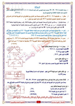 ٍ ‫صمشٝب‬ / ‫األعزبر‬‫ـ‬‫خز‬‫ــ‬‫بس‬ٍ‫اىؼب‬ ‫اىضبّ٘ٝخ‬‫ٗاألصٕشٝخ‬ ‫خ‬ 20 ٍ ‫صمشٝب‬ / ‫األعزبر‬‫ـ‬‫خز‬‫ــ‬‫بس‬‫ٗاألصٕشٝخ‬ ‫اىؼبٍخ‬ ‫اىضبّ٘ٝخ‬ 20
‫تدزٓبات‬
1)‫املكاَٚات‬ ‫ٚصًت‬Ω10،20،30‫نٗسبع‬ ‫تٝعاز‬ ‫مبصدز‬ٞ٘‫غعدت‬ ‫تٝعاز‬ ‫فُعس‬0.15 A،0.2 A،0.05 A‫يف‬٢‫عًع‬ ‫املكاَٚعات‬
‫املك‬ ‫أٚدد‬ ‫ايرتتٝب‬ِ‫بايسض‬ ‫ايتٛضٝض‬ ‫َع‬ ١٦‫املهاف‬ ١َٚ‫ا‬(27.5 Ω)
2)‫َكاَٚتُٗا‬ ‫ب‬ ، ‫أ‬ ٕ‫ضًها‬Ω5،Ω20‫ايتٛاي‬ ٢ً‫ع‬ ١ً‫َٛص‬ ‫ايرتتٝب‬ ٢ً‫ع‬ٞ‫يف‬ ‫ْكطتني‬ ‫بني‬‫يف‬ ‫ايفعسم‬ ٕ‫نعا‬ ‫فعإذا‬ ١ٝ‫نٗسب‬ ٠‫دا٥س‬
‫يًُكاَٚت‬ ‫ايٓٗا٥ٝني‬ ‫ايطسفني‬ ‫بني‬ ‫ادتٗد‬‫ني‬V50‫طسيف‬ ‫بني‬ ‫ادتٗد‬ ‫فسم‬ ‫فأٚدد‬‫ب‬ ، ‫أ‬
3)٢ً‫ع‬ ً‫ا‬‫َع‬ ‫ب‬ ، ‫أ‬ ٕ‫َكاَٚتا‬ ‫ٚصًت‬ٟ‫ايتٛاش‬٢ً‫ع‬ ١‫اجملُٛع‬ ‫ٚصًت‬ ِ‫ث‬ٞ‫ايتٛاي‬١‫ثايج‬ ١َٚ‫مبكا‬) ‫(دع‬١‫ايدافع‬ ‫قٛتٗا‬ ١ٜ‫ٚبطاز‬V52
‫املكاَٚات‬ ‫ناْت‬ ‫فإذا‬) ‫دع‬ ، ‫ب‬ ، ‫أ‬ (ٖٞΩ40،60،2‫ايرتتٝب‬ ٢ً‫ع‬‫َع‬ ‫فأسطب‬‫ايدا‬ ١َٚ‫املكا‬ ٍ‫إُٖا‬: ١ٜ‫يًبطاز‬ ١ًٝ‫ػ‬
‫يف‬ ‫املاز‬ ٢ً‫ايه‬ ‫ايتٝاز‬ ٠‫غد‬. ٠‫ايدا٥س‬‫املاز‬ ‫ايتٝاز‬ ٠‫غد‬‫يف‬‫ب‬ ،‫أ‬ َٔ ٌ‫ن‬
4)‫أشٖس‬ (90)٢ً‫ع‬ ١ً‫َٛص‬ ‫َصابٝض‬ ١‫ضت‬ٟ‫ايتٛاش‬١ٝ‫ايهٗسب‬ ١‫ايدافع‬ ٘‫قٛت‬ ‫َصدز‬ ٢ً‫ع‬ ٌُ‫تع‬100 V‫آػس‬ ‫َصدز‬ ٢ً‫ع‬ ‫تػػًٝٗا‬ ‫ٜساد‬
١ٝ‫ايهٗسب‬ ١‫ايدافع‬ ٘‫قٛت‬200 Vِ‫بايسض‬ ‫ٚضض‬ ‫تتًف‬ ٕ‫أ‬ ٕٚ‫د‬‫اسطب‬ ِ‫ث‬ ‫ايػسض‬ ‫ٖرا‬ ‫يتشكٝل‬ ‫املصابٝض‬ ٙ‫ٖر‬ ٌٝ‫تٛص‬ ١‫طسٜك‬ ‫فكط‬
‫املاز‬ ‫ايتٝاز‬ ٠‫غد‬‫يف‬ٕ‫بأ‬ ً‫ا‬ًُ‫ع‬ ،‫َصباغ‬ ٌ‫ن‬َ‫ايٛاسد‬ ‫املصباغ‬ ١َٚ‫كا‬Ω240( 0.415 A )
5)‫َصس‬ (98)‫ضًو‬ْٞ‫َعد‬٘‫طٛي‬30 m٘‫َكطع‬ ١‫َٚطاس‬cm 20.3٘‫ملادتع‬ ١‫ايٓٛعٝع‬ ١َٚ‫ٚاملكا‬mΩ10-7
×5٢‫عًع‬ ٌ‫ٚصع‬
‫ايتٛاي‬ٞ‫َكدازٖا‬ ١َٚ‫َكا‬ ‫َع‬Ω8.5١ٝ‫ايهٗسب‬ ١‫ايدافع‬ ‫قٛتٗا‬ ١ٜ‫ٚبطاز‬18 Vً‫ايداػ‬ ‫َٚكاَٚتٗا‬١ٝΩ1‫ايتٝاز‬ ٠‫غد‬ ‫اسطب‬
( 1.8 A )
6)ٕ‫ضٛدا‬ (2008)‫يف‬: ‫اسطب‬ ٌ‫بايػه‬ ١‫املٛضش‬ ٠‫ايدا٥س‬
( ٠‫يًدا٥س‬ ١ًٝ‫ايه‬ ١َٚ‫املكا‬Ω12.5)
‫بني‬ ‫ادتٗد‬ ‫فسم‬B،C
( ٢ً‫ايه‬ ‫ايتٝاز‬ ٠‫غد‬15 V)
7)‫اسطب‬ ٌ‫املكاب‬ ٌ‫ايػه‬ ‫يف‬
١ًٝ‫ايه‬ ١َٚ‫املكا‬
‫ا٫َٝرت‬ ‫ٜكسأ‬ ‫عٓدَا‬ ‫يًُصدز‬ ١ٝ‫ايهٗسب‬ ١‫ايدافع‬ ٠ٛ‫ايك‬1A
8)‫يف‬١ُٝ‫ق‬ ‫أسطب‬ ٌ‫املكاب‬ ٌ‫ايػه‬R‫اييت‬١ٝ‫نٗسب‬ ١‫بطاق‬ ٠‫ايدا٥س‬ ‫متد‬ ١ٜ‫ايبطاز‬ ٌ‫جتع‬
ٍ‫مبعد‬60. ‫ٚات‬
9)٬‫اض‬ ١‫ث٬ث‬‫املكطع‬ ١‫َطاس‬ ‫ْفظ‬ ‫ٚهلا‬ ٠‫املاد‬ ‫ْفظ‬ َٔ ‫ى‬‫أطٛاهلعا‬48 , 24 , 16 cm
٠‫غد‬ ‫تٝاز‬ ‫فُس‬ ١ٝ‫نٗسب‬ ٠‫دا٥س‬ ‫يف‬ ٟ‫ايتٛاش‬ ًٞ‫ع‬ ‫ٚصًت‬3A١َٚ‫َكا‬ ٌ‫ن‬ ‫طسيف‬ ‫بني‬ ‫ادتٗد‬ ‫فسم‬ ٕ‫ٚنا‬6V‫ضًو‬ ٌ‫ن‬ ١َٚ‫َكا‬ ‫فاسطب‬
10)‫يف‬١‫املٛضش‬ ٠‫ايدا٥س‬: ‫أٚدد‬ ٌ‫بايػه‬
. ٠‫ايدا٥س‬ ٍ٬‫ػ‬ ‫املاز‬ ‫ايتٝاز‬ ٠‫غد‬(2 A)
‫املاز‬ ‫ايتٝاز‬ ٠‫غد‬‫يف‬١َٚ‫املكا‬Ω15(0.8 A)
‫يف‬ ٠‫املفكٛد‬ ٠‫ايكدز‬١َٚ‫املكا‬Ω7(( 28 Watt
 