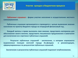 Участие граждан в бюджетном процессе
13
Публичные слушания - форма участия населения в осуществлении местного
самоуправления.
Публичные слушания организуются и проводятся с целью выявления мнения
населения по проекту бюджета города на очередной финансовый год .
Каждый житель в праве высказать свое мнение, представить материалы для
обоснования своего мнения, представить письменные предложения и замечания
для включения их в протокол публичных слушаний.
Результат публичных слушаний - заключение, в котором отражаются
выраженные позиции жителей города Ак-Довурак и рекомендации,
сформулированные по результатам публичных слушаний.
Заключение о результатах публичных слушаний подлежит опубликованию.
 