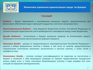 3
Глоссарий
Бюджет – форма образования и расходования денежных средств, предназначенных для
финансового обеспечения задач и функций государства и местного самоуправления;
Консолидированный бюджет – свод бюджетов бюджетной системы Российской Федерации на
соответствующей территории без учета межбюджетных трансфертов между этими бюджетами;
Доходы бюджета - поступающие в бюджет денежные средства, за исключением средств,
являющихся источниками финансирования дефицита бюджета;
Налоговые доходы - доходы от предусмотренных законодательством Российской Федерации о
налогах и сборах федеральных налогов и сборов, в том числе от налогов, предусмотренных
специальными налоговыми режимами, региональных и местных налогов, а также пеней и
штрафов по ним;
Неналоговые доходы - платежи которые классифицируются по характеру их поступления в
бюджет и включают в себя возмездные операции от прямого предоставления государством
разных видов услуг, а также некоторые безвозмездные платежи в виде штрафов или иных
санкций за нарушение законодательства;
Финансовое управление администрации города Ак-Довурак
 
