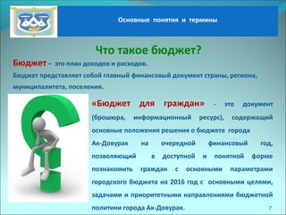 Основные понятия и термины
Что такое бюджет?
Бюджет – это план доходов и расходов.
Бюджет представляет собой главный финансовый документ страны, региона,
муниципалитета, поселения.
«Бюджет для граждан» - это документ
(брошюра, информационный ресурс), содержащий
основные положения решения о бюджете города
Ак-Довурак на очередной финансовый год,
позволяющий в доступной и понятной форме
познакомить граждан с основными параметрами
городского бюджета на 2016 год с основными целями,
задачами и приоритетными направлениями бюджетной
политики города Ак-Довурак. 7
 