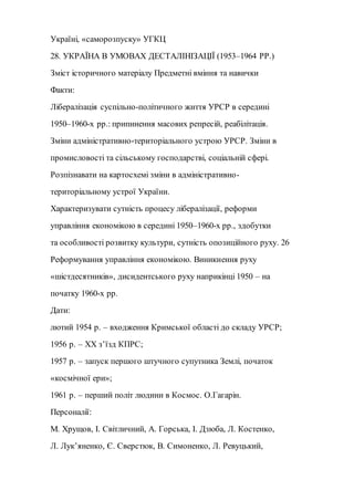 Україні, «саморозпуску» УГКЦ
28. УКРАЇНА В УМОВАХ ДЕСТАЛІНІЗАЦІЇ (1953–1964 РР.)
Зміст історичного матеріалу Предметні вміння та навички
Факти:
Лібералізація суспільно-політичного життя УРСР в середині
1950–1960-х рр.: припинення масових репресій, реабілітація.
Зміни адміністративно-територіального устрою УРСР. Зміни в
промисловості та сільському господарстві, соціальній сфері.
Розпізнавати на картосхемі зміни в адміністративно-
територіальному устрої України.
Характеризувати сутність процесу лібералізації, реформи
управління економікою в середині 1950–1960-х рр., здобутки
та особливості розвитку культури, сутність опозиційного руху. 26
Реформування управління економікою. Виникнення руху
«шістдесятників», дисидентського руху наприкінці 1950 – на
початку 1960-х рр.
Дати:
лютий 1954 р. – входження Кримської області до складу УРСР;
1956 р. – ХХ з’їзд КПРС;
1957 р. – запуск першого штучного супутника Землі, початок
«космічної ери»;
1961 р. – перший політ людини в Космос. О.Гагарін.
Персоналії:
М. Хрущов, І. Світличний, A. Горська, І. Дзюба, Л. Костенко,
Л. Лук’яненко, Є. Сверстюк, B. Симоненко, Л. Ревуцький,
 