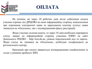 Не пізніше, як через 10 робочих днів після здійснення оплати
учасник отримає від ДРЦОЯО на свою інформаційну сторінку повідомлення
про отримання електронної заяви та зарахування платежу (статус заяви
зміниться на «Оплачена», що є підтвердженням факту реєстрації).
Якщо учасник сплатив кошти, то через 10 днів необхідно перевірити
статус заявки на інформаційній сторінці учасника ПЗНО на сайті
Донецького РЦОЯО – http://test.dn.ua, увівши персональний код та пароль.
Якщо статус не змінився на «Оплачена», необхідно телефонувати до
регіонального центру.
Квитанція про оплату вважається підтвердженням ознайомлення та
згоди з умовами пробного ЗНО.
ОПЛАТА
 