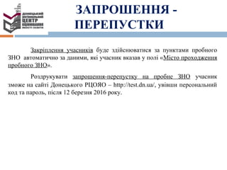 ЗАПРОШЕННЯ -
ПЕРЕПУСТКИ
Закріплення учасників буде здійснюватися за пунктами пробного
ЗНО автоматично за даними, які учасник вказав у полі «Місто проходження
пробного ЗНО».
Роздрукувати запрошення-перепустку на пробне ЗНО учасник
зможе на сайті Донецького РЦОЯО – http://test.dn.ua/, увівши персональний
код та пароль, після 12 березня 2016 року.
 