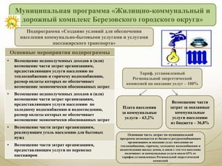 Муниципальная программа «Жилищно-коммунальный и
дорожный комплекс Березовского городского округа»
Основная часть затрат по муниципальной
программе возмещается из бюджета ресурсоснабжающим
организациям за оказание услуг населению по
теплоснабжению, горячему, холодному водоснабжению и
водоотведению жилых домов, в связи с тем что население
оплачивает за коммунальные услуги около 63% от
тарифов установленных Региональной энергетической
комиссией
Тариф, установленный
Региональной энергетической
комиссией на оказание услуг – 100%
Плата населения
за коммунальные
услуги – 63,2%
Возмещение части
затрат за оказанные
коммунальные
услуги населению
из бюджета – 36,8%
Подпрограмма «Создание условий для обеспечения
населения коммунально-бытовыми услугами и услугами
пассажирского транспорта»
Основные мероприятия подпрограммы
• Возмещение недополученных доходов и (или)
возмещение части затрат организациям,
предоставляющим услуги населению по
теплоснабжению и горячему водоснабжению,
размер оплаты которых не обеспечивает
возмещение экономически обоснованных затрат
• Возмещение недополученных доходов и (или)
возмещение части затрат организациям,
предоставляющим услуги населению по
холодному водоснабжению и водоотведению,
размер оплаты которых не обеспечивает
возмещение экономически обоснованных затрат
• Возмещение части затрат организациям,
реализующим уголь населению для бытовых
нужд
• Возмещение части затрат организациям,
предоставляющим услуги по перевозке
пассажиров
 
