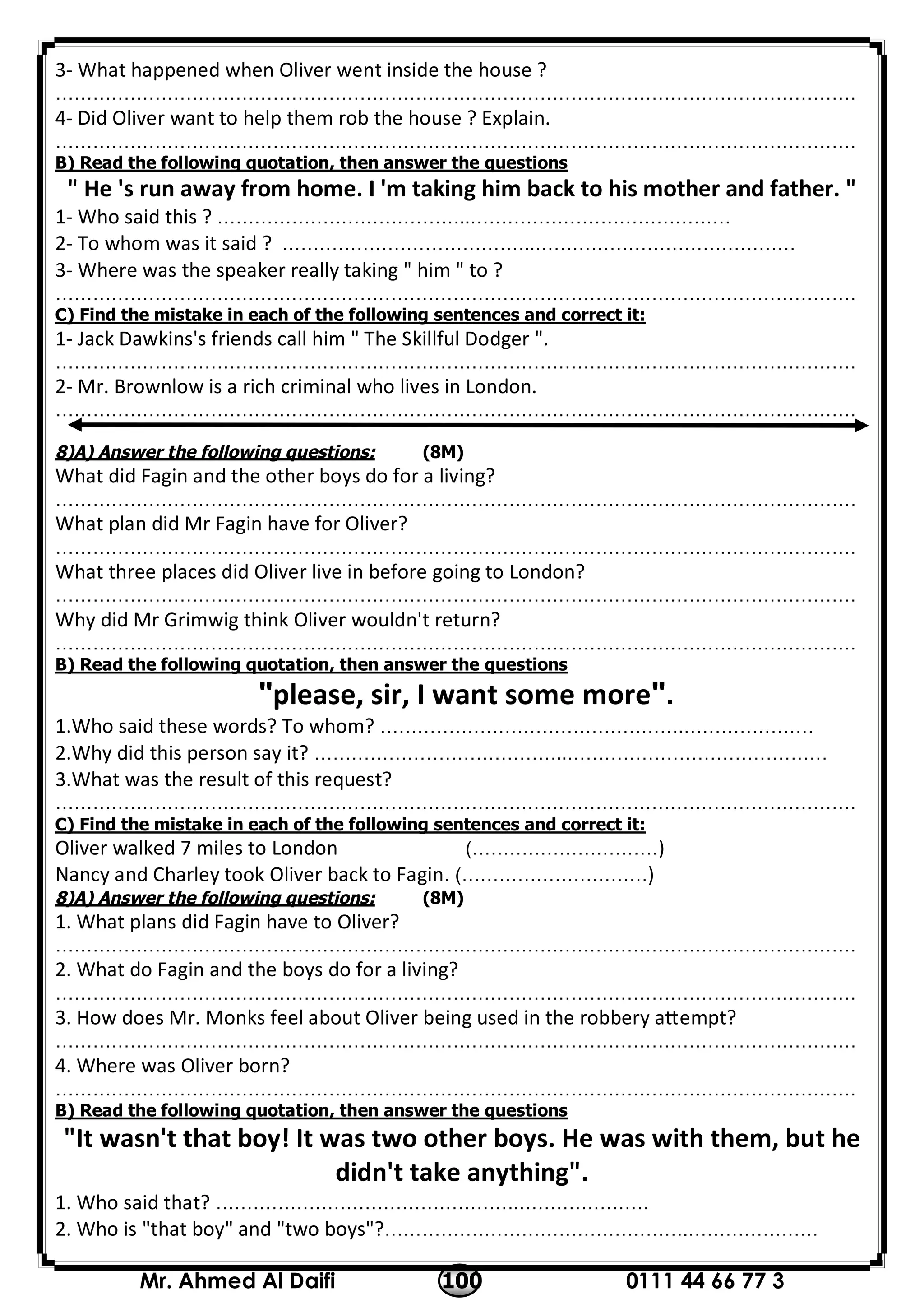 0111 44 66 77 3100Mr. Ahmed Al Daifi
3- What happened when Oliver went inside the house ?
…………………………………………………………………………………………………………………
4- Did Oliver want to help them rob the house ? Explain.
…………………………………………………………………………………………………………………
B) Read the following quotation, then answer the questions
" He 's run away from home. I 'm taking him back to his mother and father. "
1- Who said this ? …………………………………..……………………………………
2- To whom was it said ? …………………………………..……………………………………
3- Where was the speaker really taking " him " to ?
…………………………………………………………………………………………………………………
C) Find the mistake in each of the following sentences and correct it:
1- Jack Dawkins's friends call him " The Skillful Dodger ".
…………………………………………………………………………………………………………………
2- Mr. Brownlow is a rich criminal who lives in London.
…………………………………………………………………………………………………………………
8)A) Answer the following questions: (8M)
What did Fagin and the other boys do for a living?
…………………………………………………………………………………………………………………
What plan did Mr Fagin have for Oliver?
…………………………………………………………………………………………………………………
What three places did Oliver live in before going to London?
…………………………………………………………………………………………………………………
Why did Mr Grimwig think Oliver wouldn't return?
…………………………………………………………………………………………………………………
B) Read the following quotation, then answer the questions
"please, sir, I want some more".
1.Who said these words? To whom? ………………………………………….…………………
2.Why did this person say it? …………………………………..……………………………………
3.What was the result of this request?
…………………………………………………………………………………………………………………
C) Find the mistake in each of the following sentences and correct it:
Oliver walked 7 miles to London (…………………………)
Nancy and Charley took Oliver back to Fagin. (…………………………)
8)A) Answer the following questions: (8M)
1. What plans did Fagin have to Oliver?
…………………………………………………………………………………………………………………
2. What do Fagin and the boys do for a living?
…………………………………………………………………………………………………………………
3. How does Mr. Monks feel about Oliver being used in the robbery a empt?
…………………………………………………………………………………………………………………
4. Where was Oliver born?
…………………………………………………………………………………………………………………
B) Read the following quotation, then answer the questions
"It wasn't that boy! It was two other boys. He was with them, but he
didn't take anything".
1. Who said that? ………………………………………….…………………
2. Who is "that boy" and "two boys"?………………………………………….…………………
 