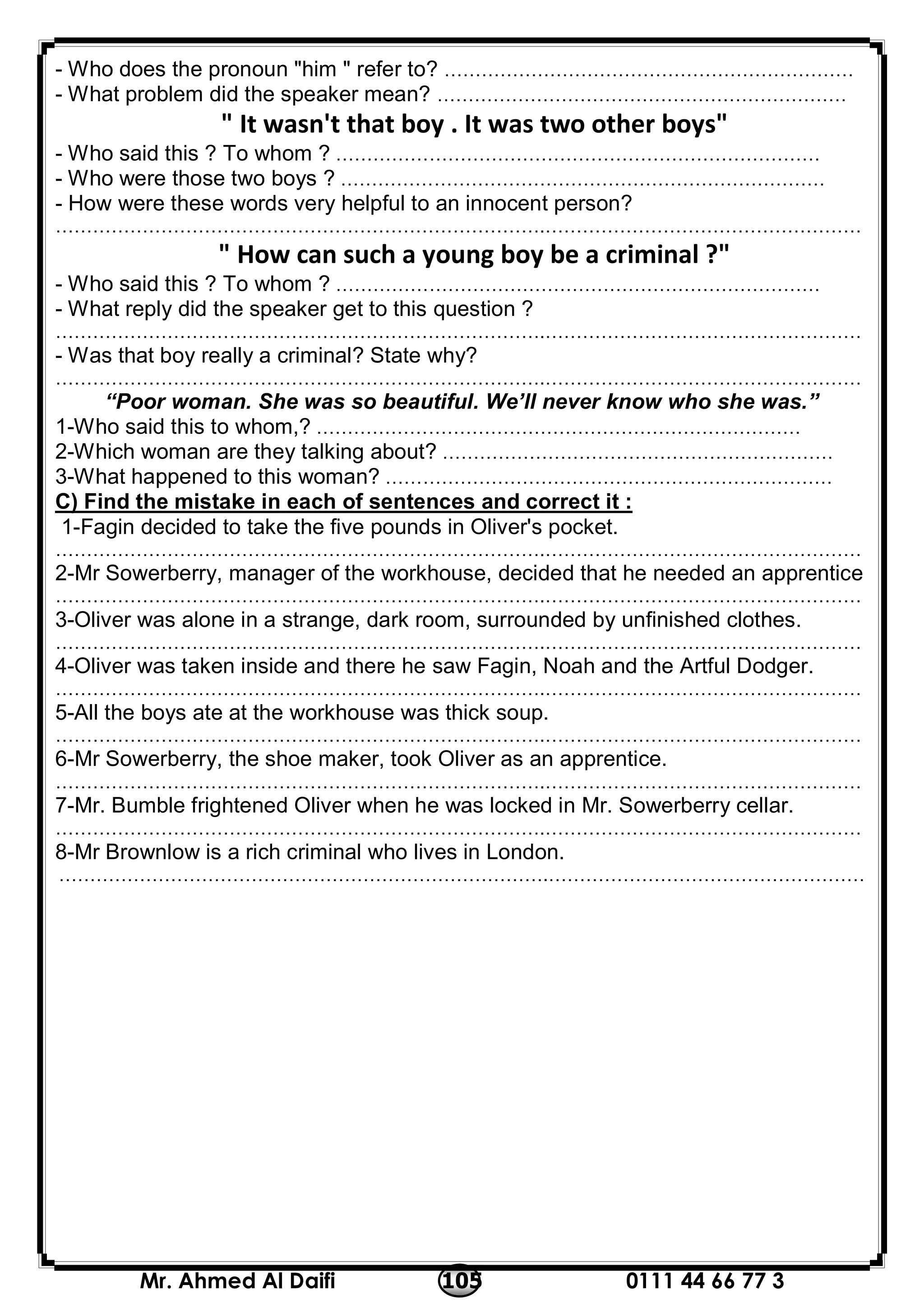 0111 44 66 77 3105Mr. Ahmed Al Daifi
- Who does the pronoun "him " refer to? …………………………………………………………
- What problem did the speaker mean? …………………………………………………………
" It wasn't that boy . It was two other boys"
- Who said this ? To whom ? ……………………………………………………………………
- Who were those two boys ? ……………………………………………………………………
- How were these words very helpful to an innocent person?
…………………………………………………………………….……………………………………………
" How can such a young boy be a criminal ?"
- Who said this ? To whom ? ……………………………………………………………………
- What reply did the speaker get to this question ?
…………………………………………………………………….……………………………………………
- Was that boy really a criminal? State why?
…………………………………………………………………….……………………………………………
“Poor woman. She was so beautiful. We’ll never know who she was.”
1-Who said this to whom,? ……………………………………………………………………
2-Which woman are they talking about? ………………………………………………………
3-What happened to this woman? ………………………………………………………………
C) Find the mistake in each of sentences and correct it :
1-Fagin decided to take the five pounds in Oliver's pocket.
…………………………………………………………………….……………………………………………
2-Mr Sowerberry, manager of the workhouse, decided that he needed an apprentice
…………………………………………………………………….……………………………………………
3-Oliver was alone in a strange, dark room, surrounded by unfinished clothes.
…………………………………………………………………….……………………………………………
4-Oliver was taken inside and there he saw Fagin, Noah and the Artful Dodger.
…………………………………………………………………….……………………………………………
5-All the boys ate at the workhouse was thick soup.
…………………………………………………………………….……………………………………………
6-Mr Sowerberry, the shoe maker, took Oliver as an apprentice.
…………………………………………………………………….……………………………………………
7-Mr. Bumble frightened Oliver when he was locked in Mr. Sowerberry cellar.
…………………………………………………………………….……………………………………………
8-Mr Brownlow is a rich criminal who lives in London.
…………………………………………………………………….……………………………………………
 