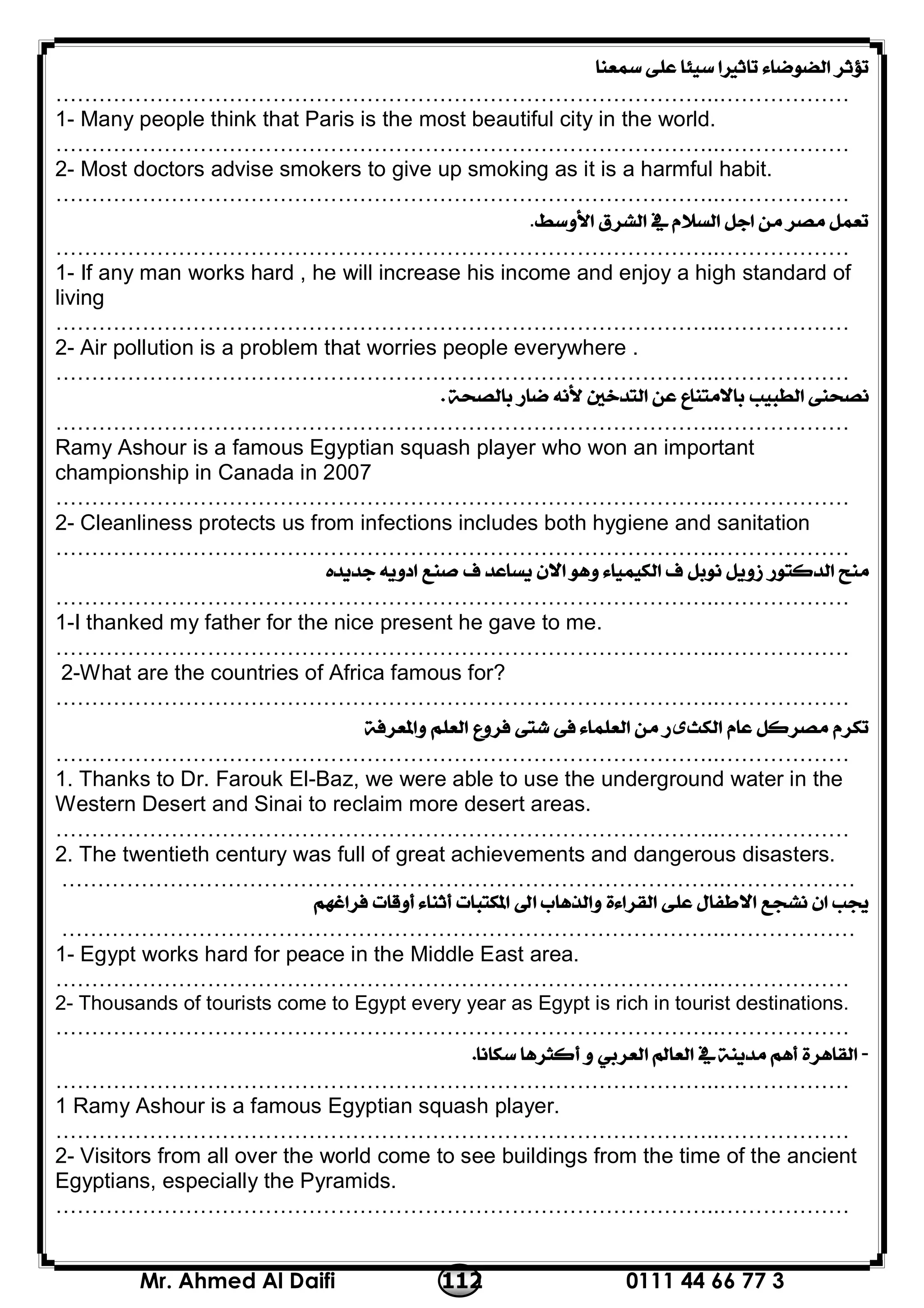 0111 44 66 77 3112Mr. Ahmed Al Daifi
 
………………………………………………………………………………..………………
1- Many people think that Paris is the most beautiful city in the world.
………………………………………………………………………………..………………
2- Most doctors advise smokers to give up smoking as it is a harmful habit.
………………………………………………………………………………..………………
.
………………………………………………………………………………..………………
1- If any man works hard , he will increase his income and enjoy a high standard of
living
………………………………………………………………………………..………………
2- Air pollution is a problem that worries people everywhere .
………………………………………………………………………………..………………
 
………………………………………………………………………………..………………
Ramy Ashour is a famous Egyptian squash player who won an important
championship in Canada in 2007
………………………………………………………………………………..………………
2- Cleanliness protects us from infections includes both hygiene and sanitation
………………………………………………………………………………..………………

………………………………………………………………………………..………………
1-I thanked my father for the nice present he gave to me.
………………………………………………………………………………..………………
2-What are the countries of Africa famous for?
………………………………………………………………………………..………………
‫ی‬ 
………………………………………………………………………………..………………
1. Thanks to Dr. Farouk El-Baz, we were able to use the underground water in the
Western Desert and Sinai to reclaim more desert areas.
………………………………………………………………………………..………………
2. The twentieth century was full of great achievements and dangerous disasters.
………………………………………………………………………………..………………

………………………………………………………………………………..………………
1- Egypt works hard for peace in the Middle East area.
………………………………………………………………………………..………………
2- Thousands of tourists come to Egypt every year as Egypt is rich in tourist destinations.
………………………………………………………………………………..………………
-
………………………………………………………………………………..………………
1 Ramy Ashour is a famous Egyptian squash player.
………………………………………………………………………………..………………
2- Visitors from all over the world come to see buildings from the time of the ancient
Egyptians, especially the Pyramids.
………………………………………………………………………………..………………
 