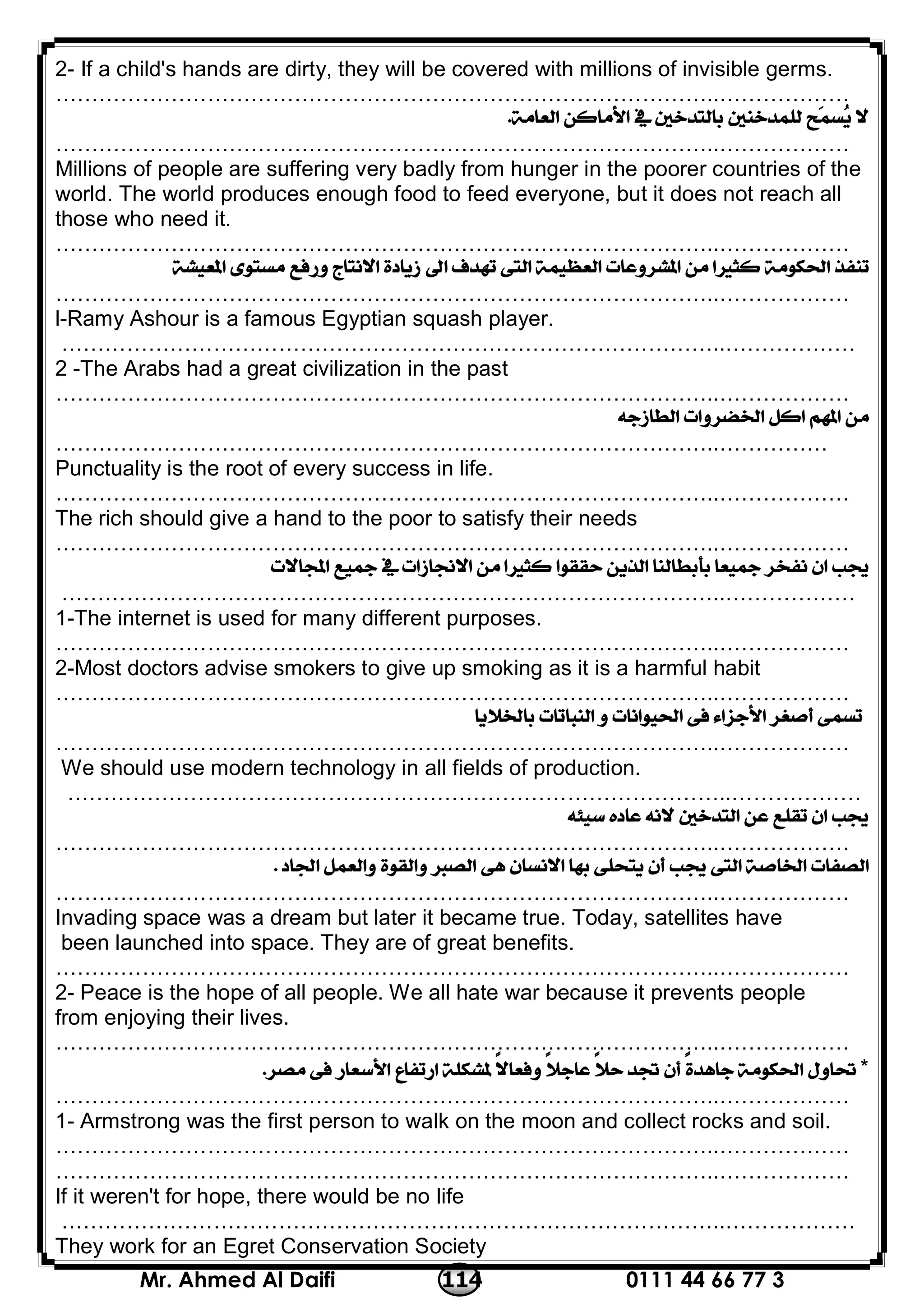 0111 44 66 77 3114Mr. Ahmed Al Daifi
2- If a child's hands are dirty, they will be covered with millions of invisible germs.
………………………………………………………………………………..………………

………………………………………………………………………………..………………
Millions of people are suffering very badly from hunger in the poorer countries of the
world. The world produces enough food to feed everyone, but it does not reach all
those who need it.
………………………………………………………………………………..………………

………………………………………………………………………………..………………
l-Ramy Ashour is a famous Egyptian squash player.
………………………………………………………………………………..………………
2 -The Arabs had a great civilization in the past
………………………………………………………………………………..………………

………………………………………………………………………………..……………
Punctuality is the root of every success in life.
………………………………………………………………………………..………………
The rich should give a hand to the poor to satisfy their needs
………………………………………………………………………………..………………

………………………………………………………………………………..………………
1-The internet is used for many different purposes.
………………………………………………………………………………..………………
2-Most doctors advise smokers to give up smoking as it is a harmful habit
………………………………………………………………………………..………………

………………………………………………………………………………..………………
We should use modern technology in all fields of production.
………………………………………………………………………………..………………

………………………………………………………………………………..………………

………………………………………………………………………………..………………
Invading space was a dream but later it became true. Today, satellites have
been launched into space. They are of great benefits.
………………………………………………………………………………..………………
2- Peace is the hope of all people. We all hate war because it prevents people
from enjoying their lives.
………………………………………………………………………………..………………
*
………………………………………………………………………………..………………
1- Armstrong was the first person to walk on the moon and collect rocks and soil.
………………………………………………………………………………..………………
………………………………………………………………………………..………………
If it weren't for hope, there would be no life
………………………………………………………………………………..………………
They work for an Egret Conservation Society
 